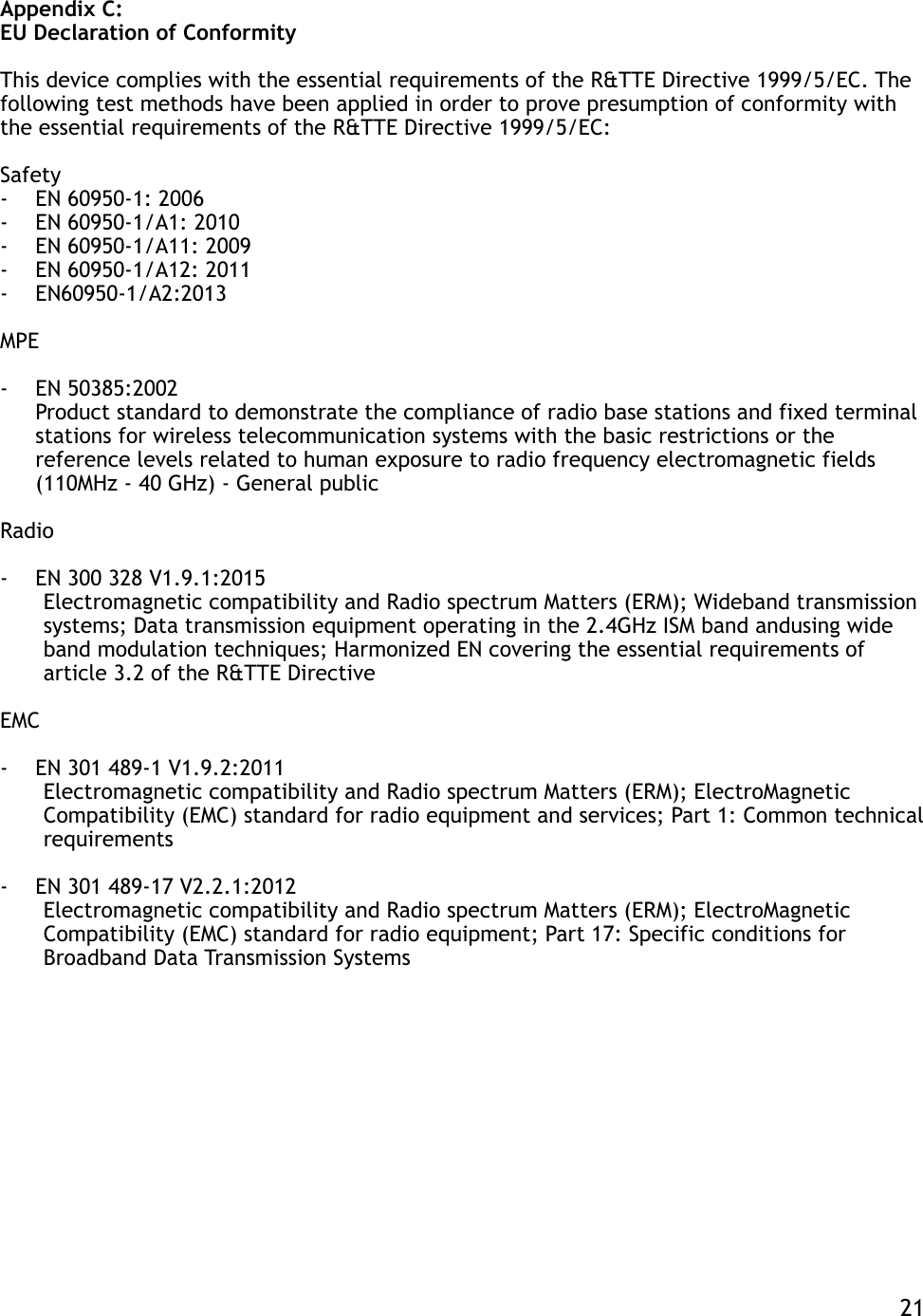 Appendix C: EU Declaration of Conformity This device complies with the essential requirements of the R&amp;TTE Directive 1999/5/EC. The following test methods have been applied in order to prove presumption of conformity with the essential requirements of the R&amp;TTE Directive 1999/5/EC: Safety -EN 60950-1: 2006 -EN 60950-1/A1: 2010 -EN 60950-1/A11: 2009 -EN 60950-1/A12: 2011  -EN60950-1/A2:2013 MPE -EN 50385:2002  Product standard to demonstrate the compliance of radio base stations and fixed terminal stations for wireless telecommunication systems with the basic restrictions or the reference levels related to human exposure to radio frequency electromagnetic fields (110MHz - 40 GHz) - General public Radio -EN 300 328 V1.9.1:2015  Electromagnetic compatibility and Radio spectrum Matters (ERM); Wideband transmission systems; Data transmission equipment operating in the 2.4GHz ISM band andusing wide band modulation techniques; Harmonized EN covering the essential requirements of article 3.2 of the R&amp;TTE Directive EMC -EN 301 489-1 V1.9.2:2011 Electromagnetic compatibility and Radio spectrum Matters (ERM); ElectroMagnetic Compatibility (EMC) standard for radio equipment and services; Part 1: Common technical requirements -EN 301 489-17 V2.2.1:2012  Electromagnetic compatibility and Radio spectrum Matters (ERM); ElectroMagnetic Compatibility (EMC) standard for radio equipment; Part 17: Specific conditions for Broadband Data Transmission Systems    21