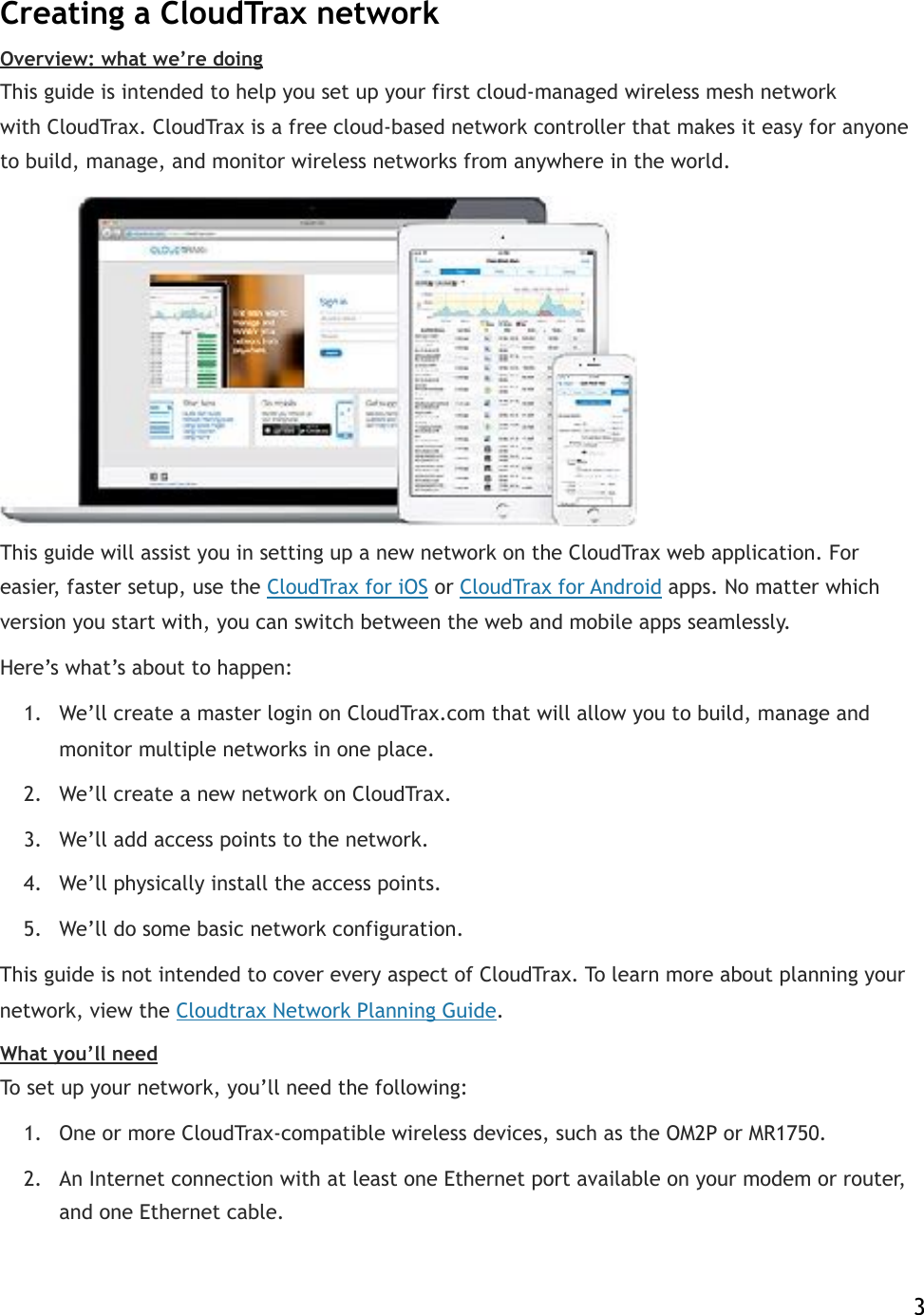 Creating a CloudTrax network Overview: what we’re doing This guide is intended to help you set up your first cloud-managed wireless mesh network with!CloudTrax. CloudTrax is a free cloud-based network controller that makes it easy for anyone to build, manage, and monitor wireless networks from anywhere in the world.  This guide will assist you in setting up a new network on the CloudTrax web application. For easier, faster setup, use the!CloudTrax for iOS!or!CloudTrax for Android!apps. No matter which version you start with, you can switch between the web and mobile apps seamlessly.! Here’s what’s about to happen: 1. We’ll create a master login on CloudTrax.com that will allow you to build, manage and monitor multiple networks in one place. 2. We’ll create a new network on CloudTrax. 3. We’ll add access points!to the network. 4. We’ll physically install the access points. 5. We’ll do some basic network configuration. This guide is not intended to cover every aspect of CloudTrax. To learn more about planning your network, view!the!Cloudtrax Network Planning Guide. What you’ll need To set up your network, you’ll need the following: 1. One or more CloudTrax-compatible wireless devices, such as the OM2P or MR1750. 2. An Internet connection with at least one Ethernet port available on your modem or router, and one Ethernet cable.    3