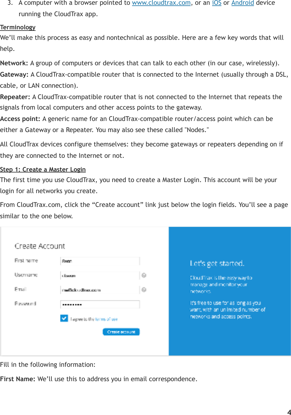 3. A computer with a browser pointed to!www.cloudtrax.com, or an!iOS!or!Android!device running the CloudTrax app. Terminology We’ll make this process as easy and nontechnical as possible. Here are a few key words that will help. Network:!A group of computers or devices that can talk to each other (in our case, wirelessly).!!Gateway:!A CloudTrax-compatible router that is connected to the Internet (usually through a DSL, cable, or LAN connection).!!Repeater:!A CloudTrax-compatible router that is not connected to the Internet that repeats the signals from local computers and other access points to the gateway.!!Access point:!A generic name for an CloudTrax-compatible router/access point which can be either a Gateway or a Repeater. You may also see these called &quot;Nodes.&quot; All CloudTrax devices configure themselves: they become gateways or repeaters depending on if they are connected to the Internet or not. Step 1: Create a Master Login The first time you use CloudTrax, you need to create a Master Login. This account will be your login for all networks you create. From CloudTrax.com, click the “Create account” link just below the login fields. You’ll see a page similar to the one below.!  Fill in the following information: First Name:!We’ll use this to address you in email correspondence.    4