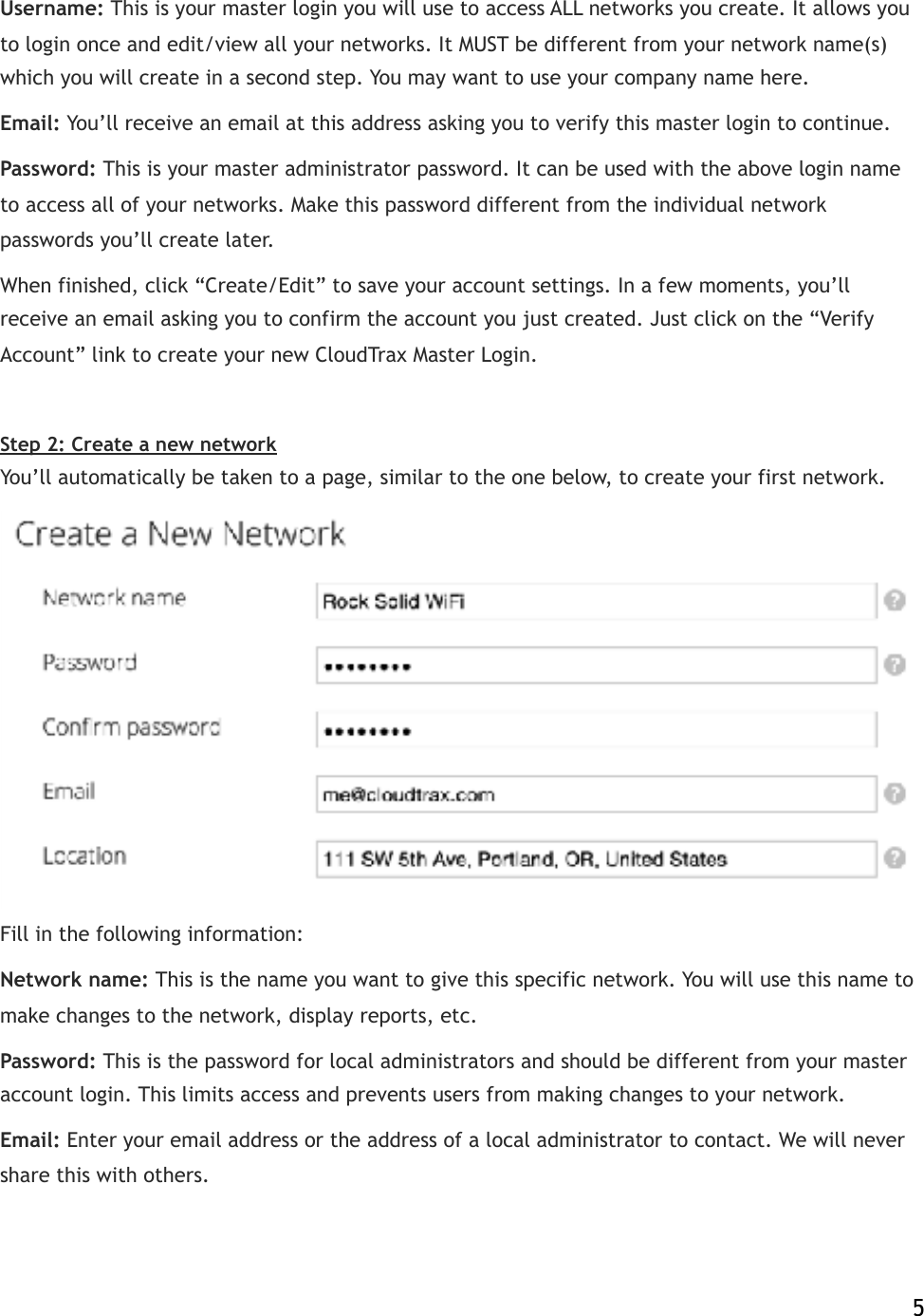 Username:!This is your master login you will use to access ALL networks you create. It allows you to login once and edit/view all your networks. It MUST be different from your network name(s) which you will create in a second step. You may want to use your company name here. Email:!You’ll receive an email at this address asking you to verify!this master login to continue. Password:!This is your master administrator password. It can be used with the above login name to access all of your networks. Make this password different from the individual network passwords you’ll create later. When finished, click “Create/Edit” to save your account settings. In a few moments, you’ll receive an email asking you to confirm the account you just created. Just click on the “Verify Account” link to create your new CloudTrax Master Login. ! Step 2: Create a new network You’ll automatically be taken to a page, similar to the one below, to create your first network.  Fill in the following information: Network name:!This is the name you want to give this specific network. You will use this name to make changes to the network, display reports, etc. Password:!This is the password for local administrators and should be different from your master account login. This limits access and prevents users from making changes to your network. Email:!Enter your email address or the address of a local administrator to contact. We will never share this with others.    5