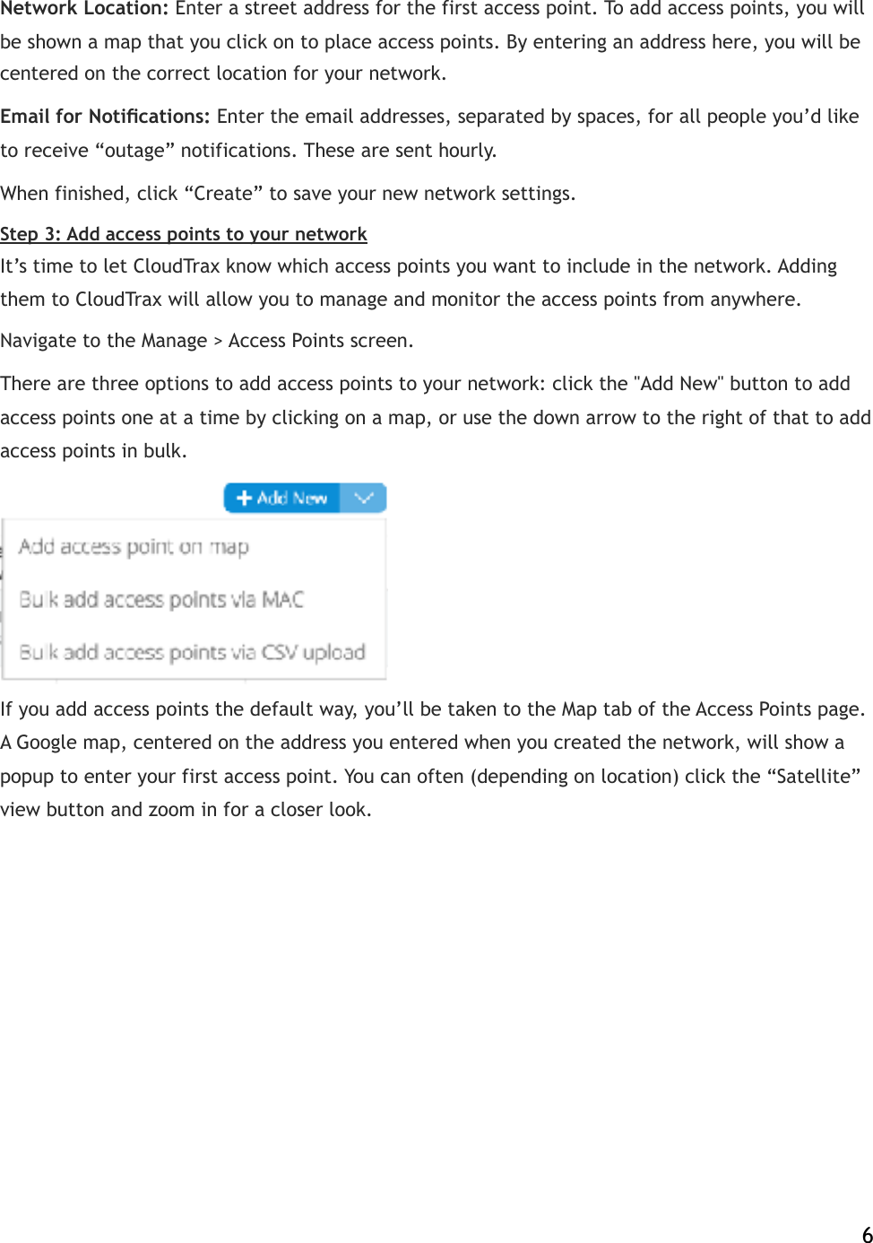 Network Location:!Enter a street address for the first access point. To add access points, you will be shown a map that you click on to place access points. By entering an address here, you will be centered on the correct location for your network.! Email for Notiﬁcations:!Enter the email addresses, separated by spaces, for all people you’d like to receive “outage” notifications. These are sent hourly. When finished, click “Create” to save your new network settings. Step 3: Add access points to your network It’s time to let CloudTrax know which access points you want to include in the network. Adding them to CloudTrax will allow you to manage and monitor the access points from anywhere. Navigate to the Manage &gt; Access Points screen.! There are three options to add access points to your network: click the &quot;Add New&quot; button to add access points one at a time by clicking on a map, or use the down arrow to the right of that to add access points in bulk.  If you add access points the default way, you’ll be taken to the Map tab of the Access Points!page. A Google map, centered on the address you entered when you created the network, will show a popup to enter your first access point. You can often (depending on location) click the “Satellite” view button and zoom in for a closer look.!    6