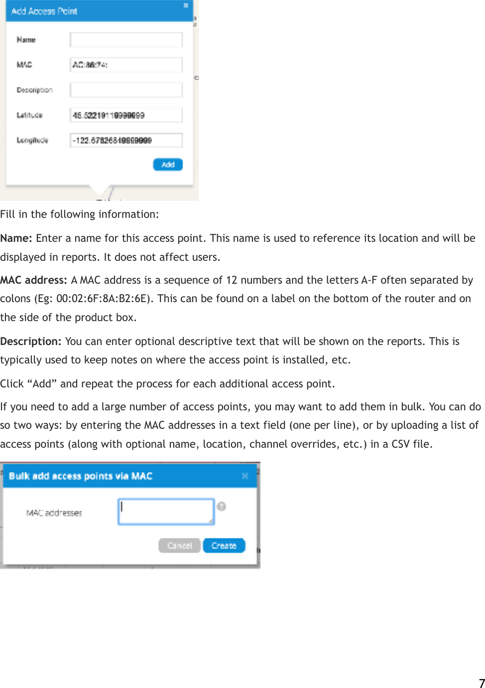  Fill in the following information: Name:!Enter a name for this access point. This name is used to reference its location and will be displayed in reports. It does not affect users. MAC address:!A MAC address is a sequence of 12 numbers and the letters A-F often separated by colons (Eg: 00:02:6F:8A:B2:6E). This can be found on a label on the bottom of the router and on the side of the product box. Description:!You can enter optional descriptive text that will be shown on the reports. This is typically used to keep notes on where the access point is installed, etc. Click “Add” and repeat the process for each additional access point. If you need to add a large number of access points, you may want to add them in bulk. You can do so two ways: by entering the MAC addresses in a text field (one per line), or by uploading a list of access points (along with optional name, location, channel overrides, etc.) in a CSV file.     7