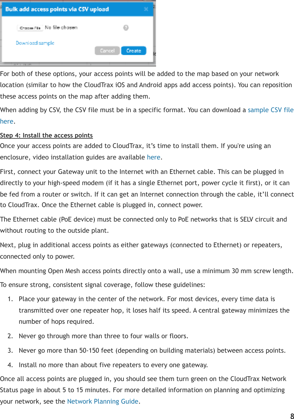  For both of these options, your access points will be added to the map based on your network location (similar to how the CloudTrax iOS and Android apps add access points). You can reposition these access points on the map after adding them. When adding by CSV, the CSV file must be in a specific format. You can download a!sample CSV file here.! Step 4: Install the access points Once your access points are added to CloudTrax, it’s time to install them. If you&apos;re using an enclosure, video installation guides are available!here.! First, connect your Gateway unit to the Internet with an Ethernet cable. This can be plugged in directly to your high-speed modem (if it has a single Ethernet port, power cycle it first), or it can be fed from a router or switch. If it can get an Internet connection through the cable, it’ll connect to CloudTrax. Once the Ethernet cable is plugged in, connect power. The Ethernet cable (PoE device) must be connected only to PoE networks that is SELV circuit and without routing to the outside plant. Next, plug in additional access points as either gateways (connected to Ethernet) or repeaters, connected only to power. When mounting Open Mesh access points directly onto a wall, use a minimum 30 mm screw length.  To ensure strong, consistent signal coverage, follow these guidelines: 1. Place your gateway in the center of the network. For most devices, every time data is transmitted over one repeater hop, it loses half its speed. A central gateway minimizes the number of hops required. 2. Never go through more than three to four walls or floors. 3. Never go more than 50-150 feet (depending on building materials) between access points. 4. Install no more than about five repeaters to every one gateway. Once all access points are plugged in, you should see them turn green on the CloudTrax Network Status page in about 5 to 15 minutes. For more detailed information on planning and optimizing your network, see the!Network Planning Guide.    8