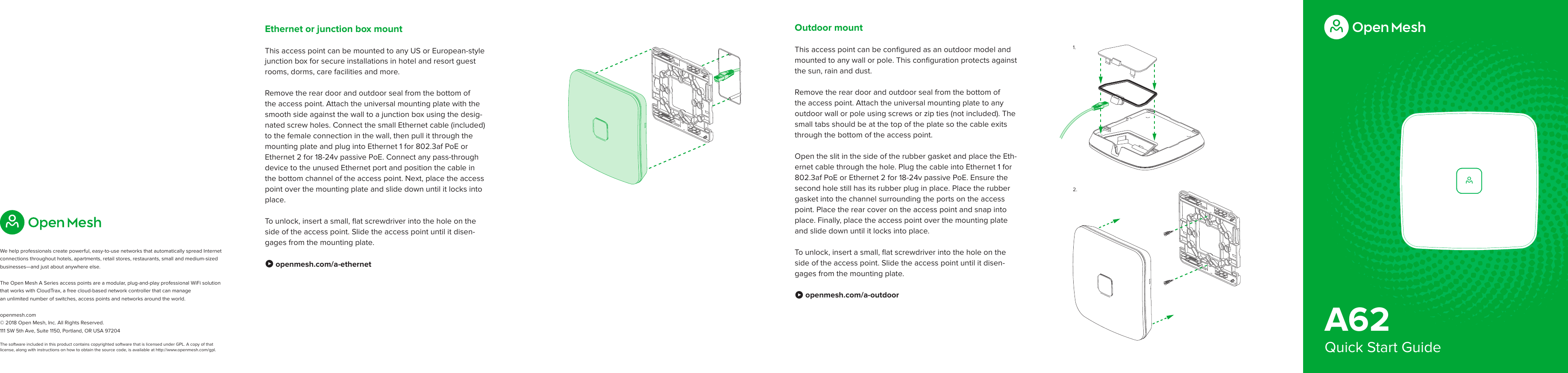 A62Quick Start GuideOutdoor mountThis access point can be conﬁgured as an outdoor model and mounted to any wall or pole. This conﬁguration protects against the sun, rain and dust.Remove the rear door and outdoor seal from the bottom of the access point. Attach the universal mounting plate to any outdoor wall or pole using screws or zip ties (not included). The small tabs should be at the top of the plate so the cable exits through the bottom of the access point. Open the slit in the side of the rubber gasket and place the Eth-ernet cable through the hole. Plug the cable into Ethernet 1 for 802.3af PoE or Ethernet 2 for 18-24v passive PoE. Ensure the second hole still has its rubber plug in place. Place the rubber gasket into the channel surrounding the ports on the access point. Place the rear cover on the access point and snap into place. Finally, place the access point over the mounting plate and slide down until it locks into place. To unlock, insert a small, ﬂat screwdriver into the hole on the side of the access point. Slide the access point until it disen-gages from the mounting plate. Ò openmesh.com/a-outdoorEthernet or junction box mountThis access point can be mounted to any US or European-style junction box for secure installations in hotel and resort guest rooms, dorms, care facilities and more. Remove the rear door and outdoor seal from the bottom of the access point. Attach the universal mounting plate with the smooth side against the wall to a junction box using the desig-nated screw holes. Connect the small Ethernet cable (included) to the female connection in the wall, then pull it through the  mounting plate and plug into Ethernet 1 for 802.3af PoE or Ethernet 2 for 18-24v passive PoE. Connect any pass-through device to the unused Ethernet port and position the cable in the bottom channel of the access point. Next, place the access point over the mounting plate and slide down until it locks into place.To unlock, insert a small, ﬂat screwdriver into the hole on the side of the access point. Slide the access point until it disen-gages from the mounting plate. Ò openmesh.com/a-ethernet1.2.We help professionals create powerful, easy-to-use networks that automatically spread Internet connections throughout hotels, apartments, retail stores, restaurants, small and medium-sized businesses—and just about anywhere else. The Open Mesh A Series access points are a modular, plug-and-play professional WiFi solution that works with CloudTrax, a free cloud-based network controller that can manage  an unlimited number of switches, access points and networks around the world.openmesh.com © 2018 Open Mesh, Inc. All Rights Reserved.111 SW 5th Ave, Suite 1150, Portland, OR USA 97204The software included in this product contains copyrighted software that is licensed under GPL. A copy of that license, along with instructions on how to obtain the source code, is available at http://www.openmesh.com/gpl.