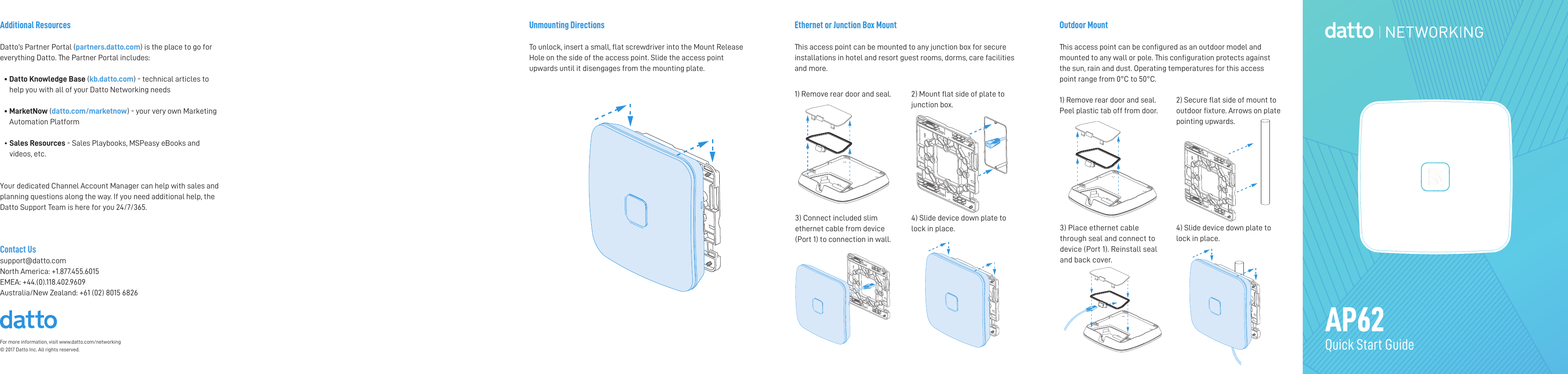 For more information, visit www.datto.com/networking © 2017 Datto Inc. All rights reserved.Outdoor MountThis access point can be congured as an outdoor model and mounted to any wall or pole. This conguration protects against the sun, rain and dust. Operating temperatures for this access point range from 0°C to 50°C.Ethernet or Junction Box MountThis access point can be mounted to any junction box for secure installations in hotel and resort guest rooms, dorms, care facilities and more. AP62Quick Start GuideAdditional ResourcesDatto’s Partner Portal (partners.datto.com) is the place to go for everything Datto. The Partner Portal includes:•  Datto Knowledge Base (kb.datto.com) - technical articles to help you with all of your Datto Networking needs •   MarketNow (datto.com/marketnow) - your very own Marketing Automation Platform •  Sales Resources - Sales Playbooks, MSPeasy eBooks and videos, etc. Your dedicated Channel Account Manager can help with sales and planning questions along the way. If you need additional help, the Datto Support Team is here for you 24/7/365. Contact Ussupport@datto.comNorth America: +1.877.455.6015EMEA: +44.(0).118.402.9609 Australia/New Zealand: +61 (02) 8015 68261) Remove rear door and seal.  2) Mount at side of plate to junction box.4) Slide device down plate to lock in place.3) Connect included slim ethernet cable from device (Port 1) to connection in wall.1) Remove rear door and seal. Peel plastic tab off from door.2) Secure at side of mount to outdoor xture. Arrows on plate pointing upwards.3) Place ethernet cable through seal and connect to device (Port 1). Reinstall seal and back cover.4) Slide device down plate to lock in place.Unmounting DirectionsTo unlock, insert a small, at screwdriver into the Mount Release Hole on the side of the access point. Slide the access point upwards until it disengages from the mounting plate. 