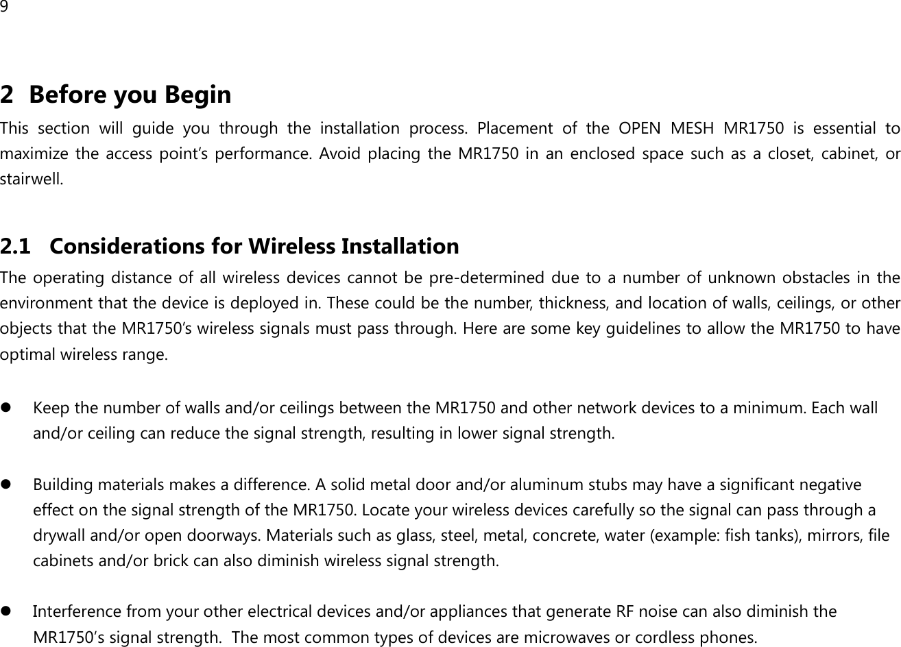 9  2 Before you Begin This  section  will  guide  you  through  the  installation  process.  Placement  of  the  OPEN  MESH  MR1750  is  essential  to maximize the access  point’s  performance.  Avoid placing the MR1750  in  an  enclosed space such as  a closet,  cabinet,  or stairwell.  2.1 Considerations for Wireless Installation The operating  distance of all wireless devices cannot  be pre-determined due to  a number of unknown obstacles in the environment that the device is deployed in. These could be the number, thickness, and location of walls, ceilings, or other objects that the MR1750’s wireless signals must pass through. Here are some key guidelines to allow the MR1750 to have optimal wireless range.   Keep the number of walls and/or ceilings between the MR1750 and other network devices to a minimum. Each wall and/or ceiling can reduce the signal strength, resulting in lower signal strength.   Building materials makes a difference. A solid metal door and/or aluminum stubs may have a significant negative effect on the signal strength of the MR1750. Locate your wireless devices carefully so the signal can pass through a drywall and/or open doorways. Materials such as glass, steel, metal, concrete, water (example: fish tanks), mirrors, file cabinets and/or brick can also diminish wireless signal strength.   Interference from your other electrical devices and/or appliances that generate RF noise can also diminish the MR1750’s signal strength.  The most common types of devices are microwaves or cordless phones.  