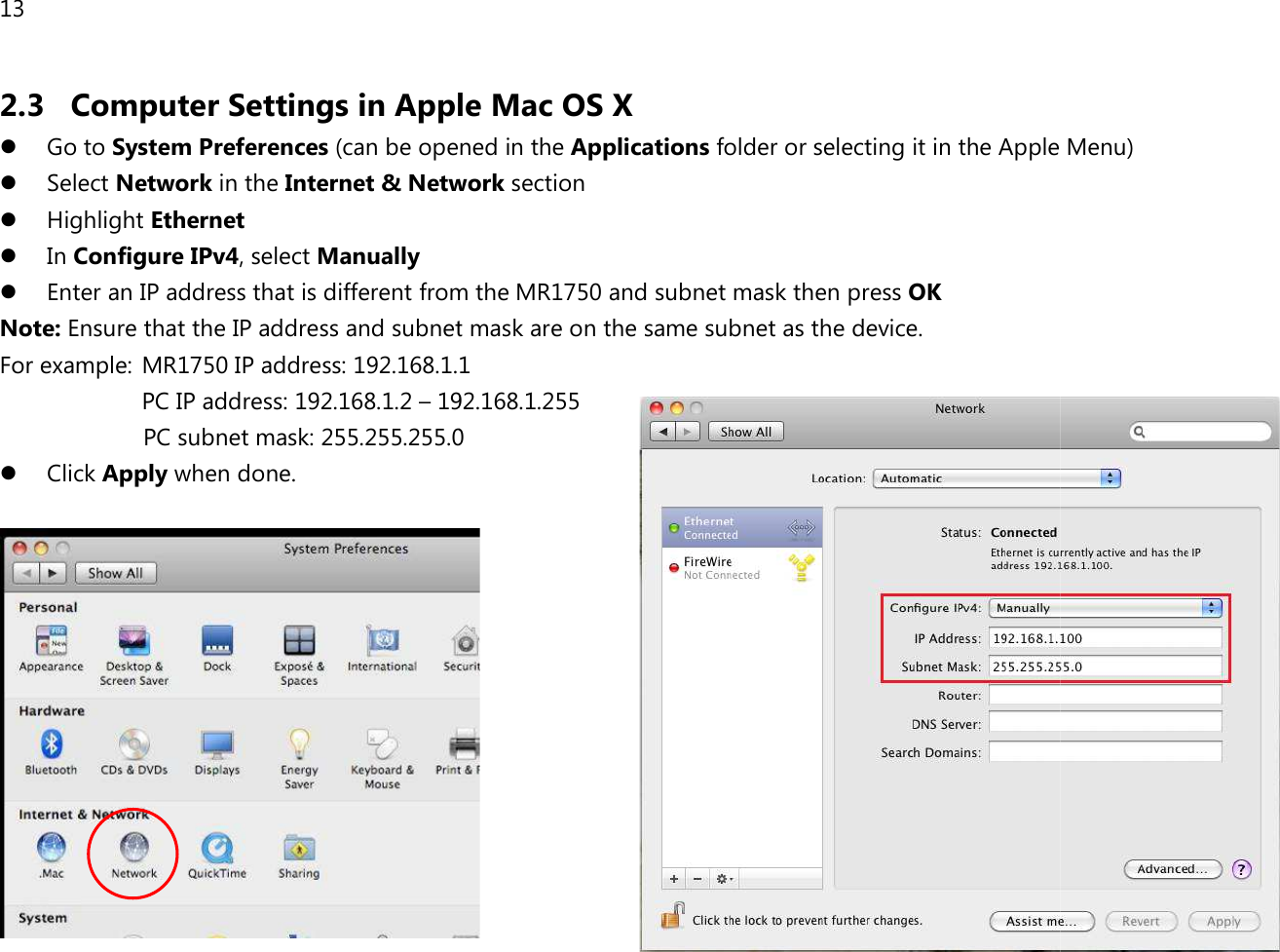 13  2.3 Computer Settings in Apple Mac OS X Go to System Preferences (can be opened in the  Select Network in the Internet &amp; Network Highlight Ethernet  In Configure IPv4, select Manually  Enter an IP address that is different from the Note: Ensure that the IP address and subnet mask are on the same subnet as the device.  For example:  MR1750 IP address: 192.168.1.1PC IP address: 192.168.1.2 – 192.168.1.25  PC subnet mask: 255.255.255.0 Click Apply when done.  Computer Settings in Apple Mac OS X can be opened in the Applications folder or selecting it in the Apple Internet &amp; Network section that is different from the MR1750 and subnet mask then press OK Ensure that the IP address and subnet mask are on the same subnet as the device.   IP address: 192.168.1.1 192.168.1.255 PC subnet mask: 255.255.255.0  or selecting it in the Apple Menu) 