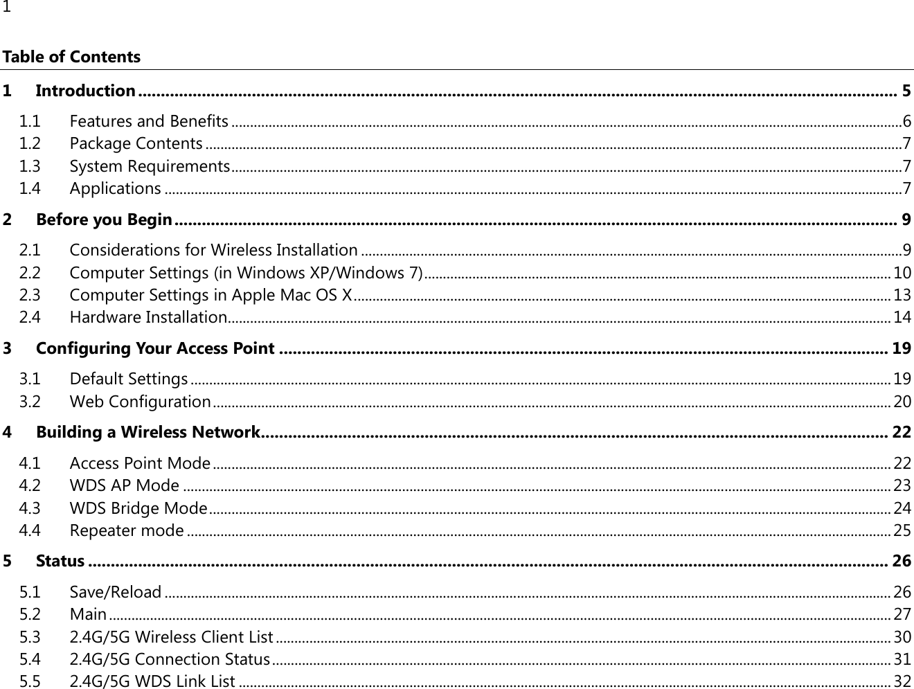 1  Table of Contents 1 Introduction ....................................................................................................................................................................... 5 1.1 Features and Benefits ..................................................................................................................................................................................... 6 1.2 Package Contents ............................................................................................................................................................................................ 7 1.3 System Requirements ..................................................................................................................................................................................... 7 1.4 Applications ....................................................................................................................................................................................................... 7 2 Before you Begin ............................................................................................................................................................... 9 2.1 Considerations for Wireless Installation .................................................................................................................................................. 9 2.2 Computer Settings (in Windows XP/Windows 7) .............................................................................................................................. 10 2.3 Computer Settings in Apple Mac OS X ................................................................................................................................................. 13 2.4 Hardware Installation ................................................................................................................................................................................... 14 3 Configuring Your Access Point ...................................................................................................................................... 19 3.1 Default Settings ............................................................................................................................................................................................. 19 3.2 Web Configuration ....................................................................................................................................................................................... 20 4 Building a Wireless Network .......................................................................................................................................... 22 4.1 Access Point Mode ....................................................................................................................................................................................... 22 4.2 WDS AP Mode ............................................................................................................................................................................................... 23 4.3 WDS Bridge Mode ........................................................................................................................................................................................ 24 4.4 Repeater mode .............................................................................................................................................................................................. 25 5 Status ................................................................................................................................................................................ 26 5.1 Save/Reload .................................................................................................................................................................................................... 26 5.2 Main ................................................................................................................................................................................................................... 27 5.3 2.4G/5G Wireless Client List ...................................................................................................................................................................... 30 5.4 2.4G/5G Connection Status ....................................................................................................................................................................... 31 5.5 2.4G/5G WDS Link List ................................................................................................................................................................................ 32 