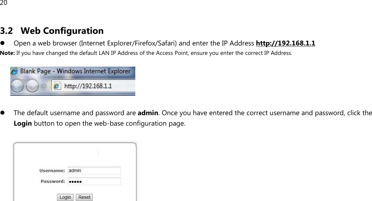 20  3.2 Web Configuration  Open a web browser (Internet Explorer/Firefox/Safari) and enter the IP Address http://192.168.1.1 Note: If you have changed the default LAN IP Address of the Access Point, ensure you enter the correct IP Address.     The default username and password are admin. Once you have entered the correct username and password, click the Login button to open the web-base configuration page.         