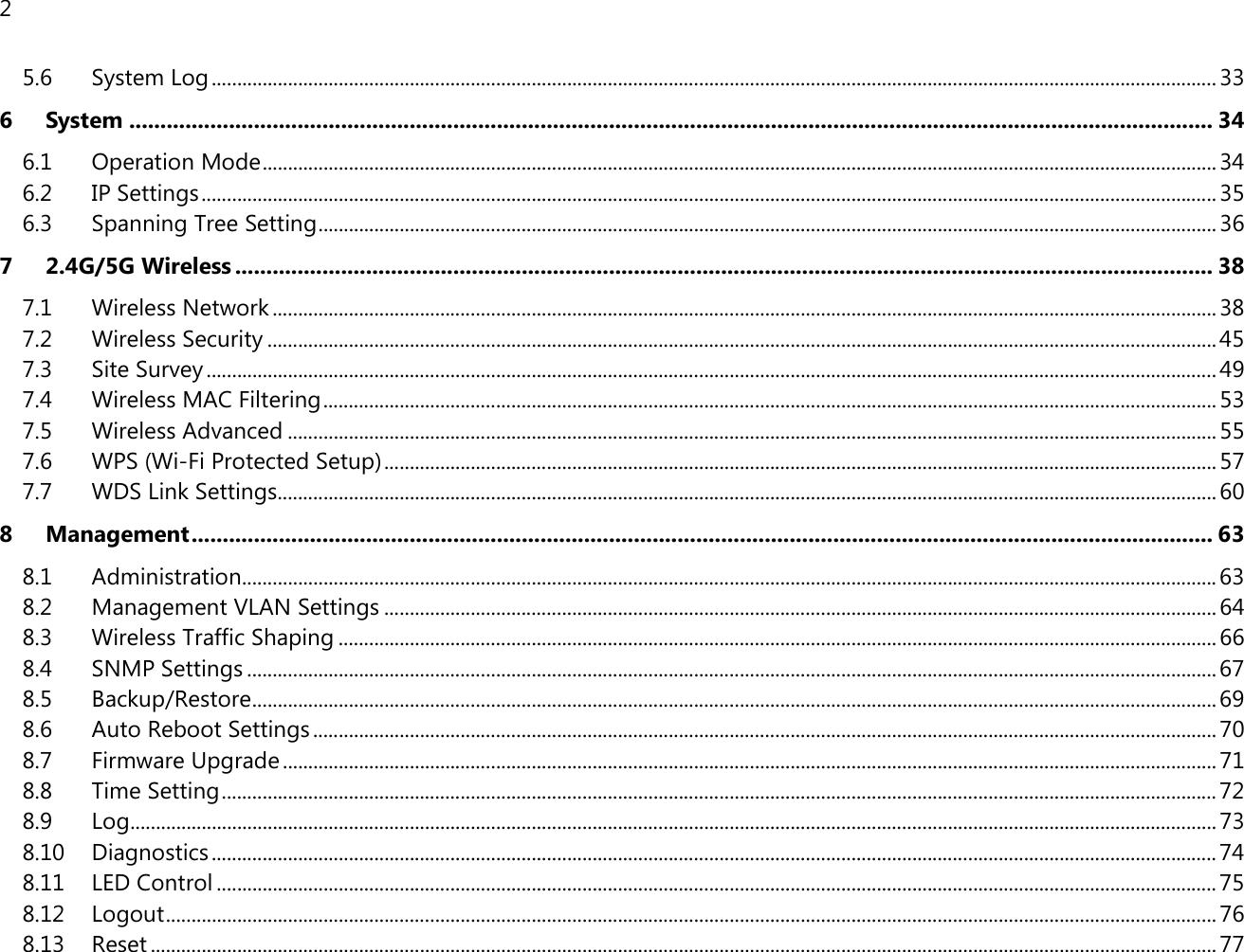 2  5.6 System Log ...................................................................................................................................................................................................... 33 6 System .............................................................................................................................................................................. 34 6.1 Operation Mode ............................................................................................................................................................................................ 34 6.2 IP Settings ........................................................................................................................................................................................................ 35 6.3 Spanning Tree Setting ................................................................................................................................................................................. 36 7 2.4G/5G Wireless ............................................................................................................................................................. 38 7.1 Wireless Network .......................................................................................................................................................................................... 38 7.2 Wireless Security ........................................................................................................................................................................................... 45 7.3 Site Survey ....................................................................................................................................................................................................... 49 7.4 Wireless MAC Filtering ................................................................................................................................................................................ 53 7.5 Wireless Advanced ....................................................................................................................................................................................... 55 7.6 WPS (Wi-Fi Protected Setup) .................................................................................................................................................................... 57 7.7 WDS Link Settings ......................................................................................................................................................................................... 60 8 Management .................................................................................................................................................................... 63 8.1 Administration ................................................................................................................................................................................................ 63 8.2 Management VLAN Settings .................................................................................................................................................................... 64 8.3 Wireless Traffic Shaping ............................................................................................................................................................................. 66 8.4 SNMP Settings ............................................................................................................................................................................................... 67 8.5 Backup/Restore .............................................................................................................................................................................................. 69 8.6 Auto Reboot Settings .................................................................................................................................................................................. 70 8.7 Firmware Upgrade ........................................................................................................................................................................................ 71 8.8 Time Setting .................................................................................................................................................................................................... 72 8.9 Log ...................................................................................................................................................................................................................... 73 8.10 Diagnostics ...................................................................................................................................................................................................... 74 8.11 LED Control ..................................................................................................................................................................................................... 75 8.12 Logout ............................................................................................................................................................................................................... 76 8.13 Reset .................................................................................................................................................................................................................. 77 