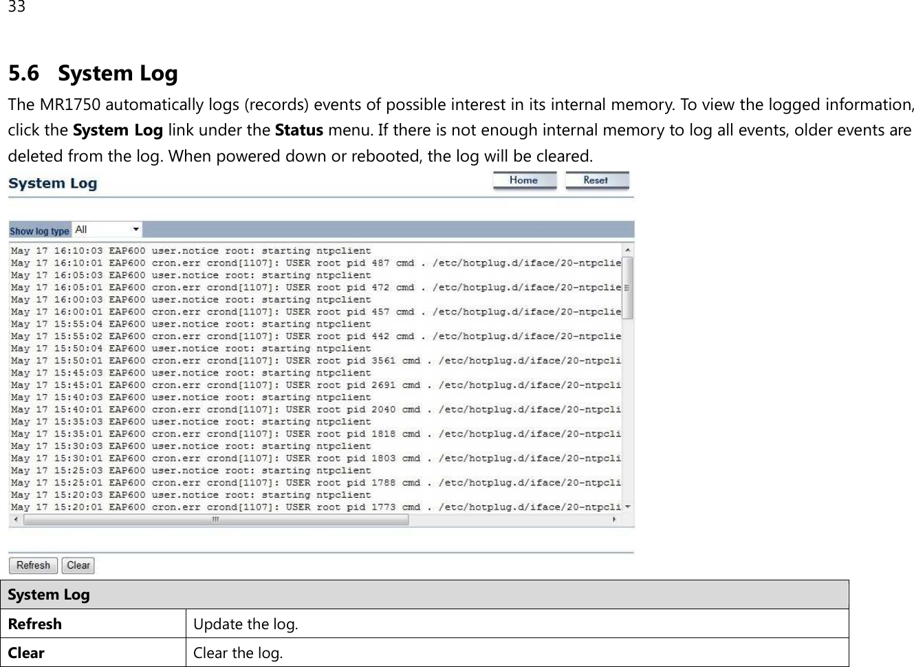 33  5.6 System Log The MR1750 automatically logs (records) events of possible interest in its internal memory. To view the logged information, click the System Log link under the Status menu. If there is not enough internal memory to log all events, older events are deleted from the log. When powered down or rebooted, the log will be cleared.  System Log Refresh Update the log. Clear Clear the log.  