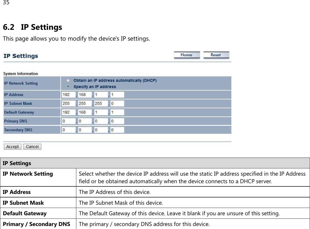 35  6.2 IP Settings This page allows you to modify the device&apos;s IP settings.    IP Settings IP Network Setting Select whether the device IP address will use the static IP address specified in the IP Address field or be obtained automatically when the device connects to a DHCP server. IP Address The IP Address of this device. IP Subnet Mask The IP Subnet Mask of this device. Default Gateway The Default Gateway of this device. Leave it blank if you are unsure of this setting. Primary / Secondary DNS The primary / secondary DNS address for this device.  