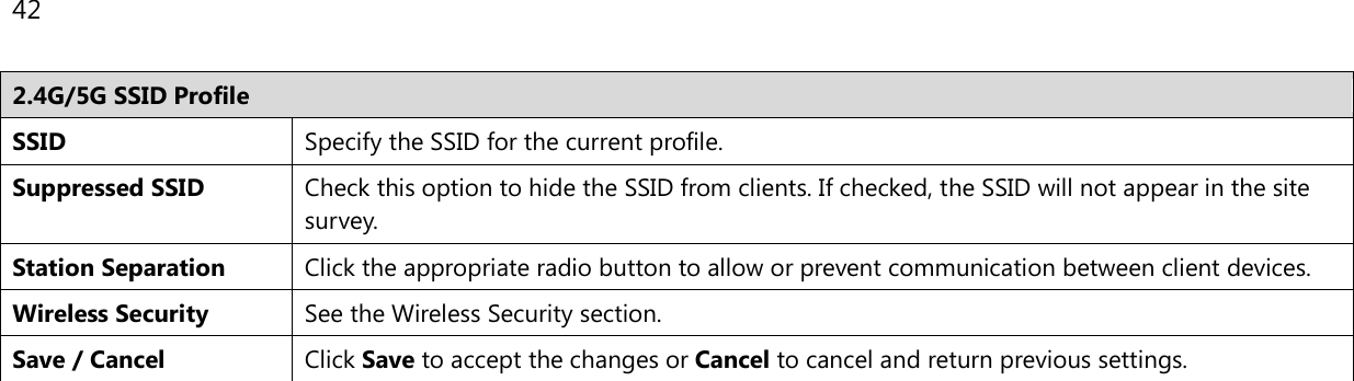 42  2.4G/5G SSID Profile SSID Specify the SSID for the current profile. Suppressed SSID Check this option to hide the SSID from clients. If checked, the SSID will not appear in the site survey. Station Separation Click the appropriate radio button to allow or prevent communication between client devices. Wireless Security See the Wireless Security section. Save / Cancel Click Save to accept the changes or Cancel to cancel and return previous settings.   