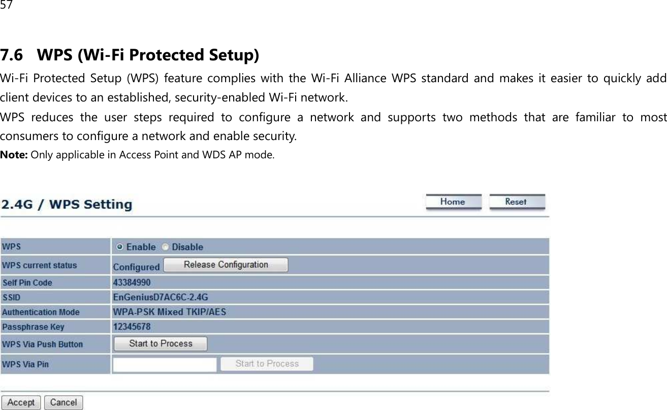 57  7.6 WPS (Wi-Fi Protected Setup) Wi-Fi Protected  Setup  (WPS)  feature complies  with  the  Wi-Fi  Alliance  WPS  standard  and  makes  it  easier  to quickly  add client devices to an established, security-enabled Wi-Fi network.  WPS  reduces  the  user  steps  required  to  configure  a  network  and  supports  two  methods  that  are  familiar  to  most consumers to configure a network and enable security. Note: Only applicable in Access Point and WDS AP mode.     