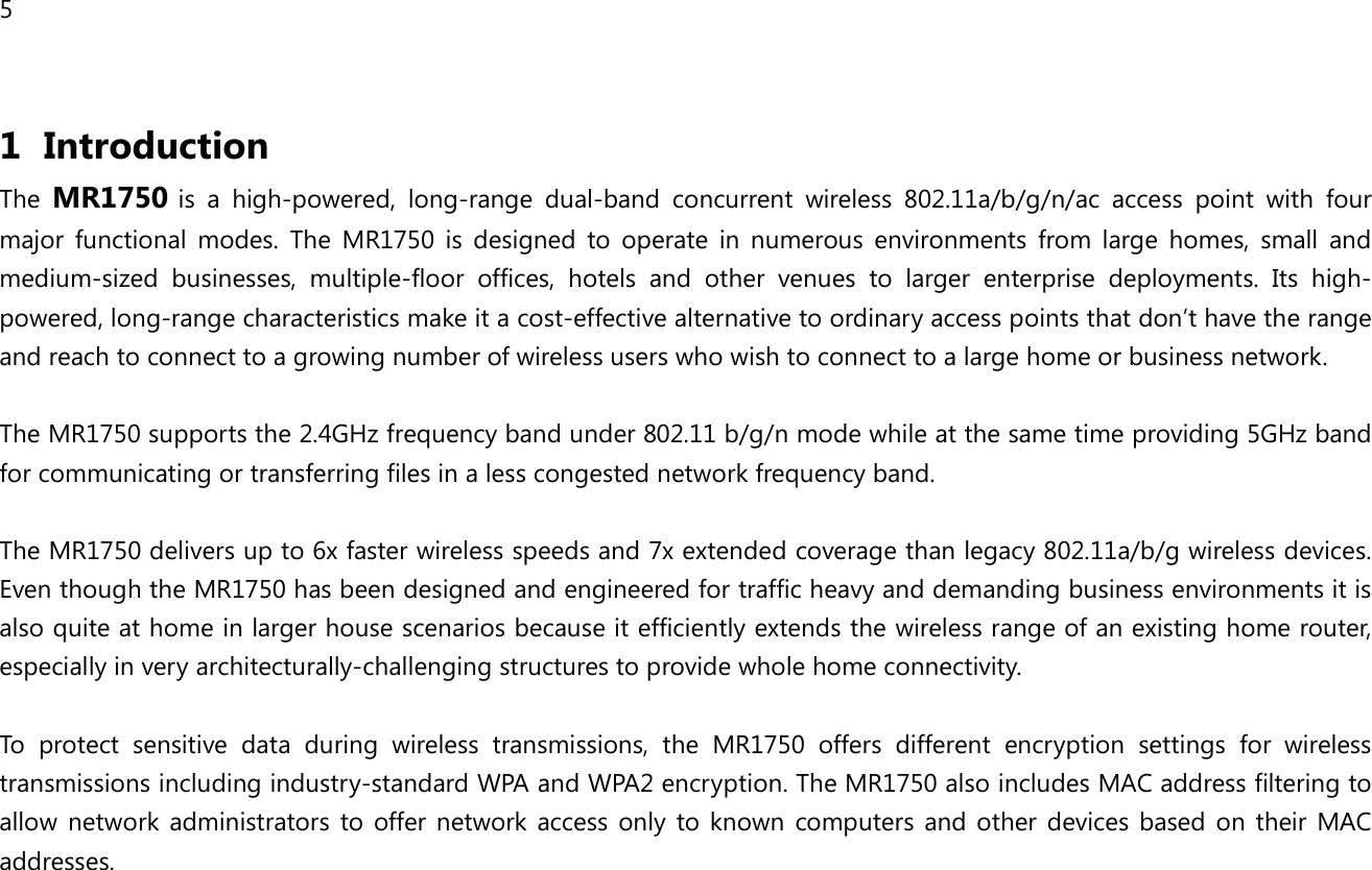 5  1 Introduction The MR1750 is  a  high-powered,  long-range  dual-band  concurrent  wireless  802.11a/b/g/n/ac  access  point  with  four major  functional  modes.  The  MR1750  is  designed  to  operate  in  numerous  environments  from  large  homes,  small  and medium-sized  businesses,  multiple-floor  offices,  hotels  and  other  venues  to  larger  enterprise  deployments.  Its  high-powered, long-range characteristics make it a cost-effective alternative to ordinary access points that don’t have the range and reach to connect to a growing number of wireless users who wish to connect to a large home or business network.  The MR1750 supports the 2.4GHz frequency band under 802.11 b/g/n mode while at the same time providing 5GHz band for communicating or transferring files in a less congested network frequency band.  The MR1750 delivers up to 6x faster wireless speeds and 7x extended coverage than legacy 802.11a/b/g wireless devices. Even though the MR1750 has been designed and engineered for traffic heavy and demanding business environments it is also quite at home in larger house scenarios because it efficiently extends the wireless range of an existing home router, especially in very architecturally-challenging structures to provide whole home connectivity.  To  protect  sensitive  data  during  wireless  transmissions,  the  MR1750  offers  different  encryption  settings  for  wireless transmissions including industry-standard WPA and WPA2 encryption. The MR1750 also includes MAC address filtering to allow  network  administrators  to  offer  network  access  only  to  known  computers  and other  devices  based  on  their  MAC addresses.   