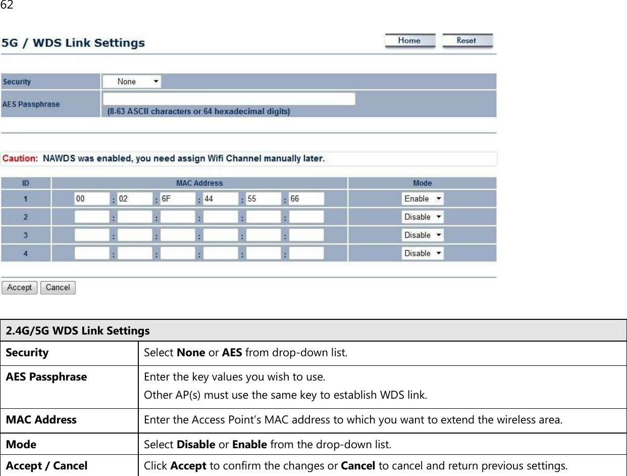 62    2.4G/5G WDS Link Settings Security Select None or AES from drop-down list. AES Passphrase Enter the key values you wish to use.  Other AP(s) must use the same key to establish WDS link. MAC Address Enter the Access Point’s MAC address to which you want to extend the wireless area. Mode Select Disable or Enable from the drop-down list. Accept / Cancel Click Accept to confirm the changes or Cancel to cancel and return previous settings.  