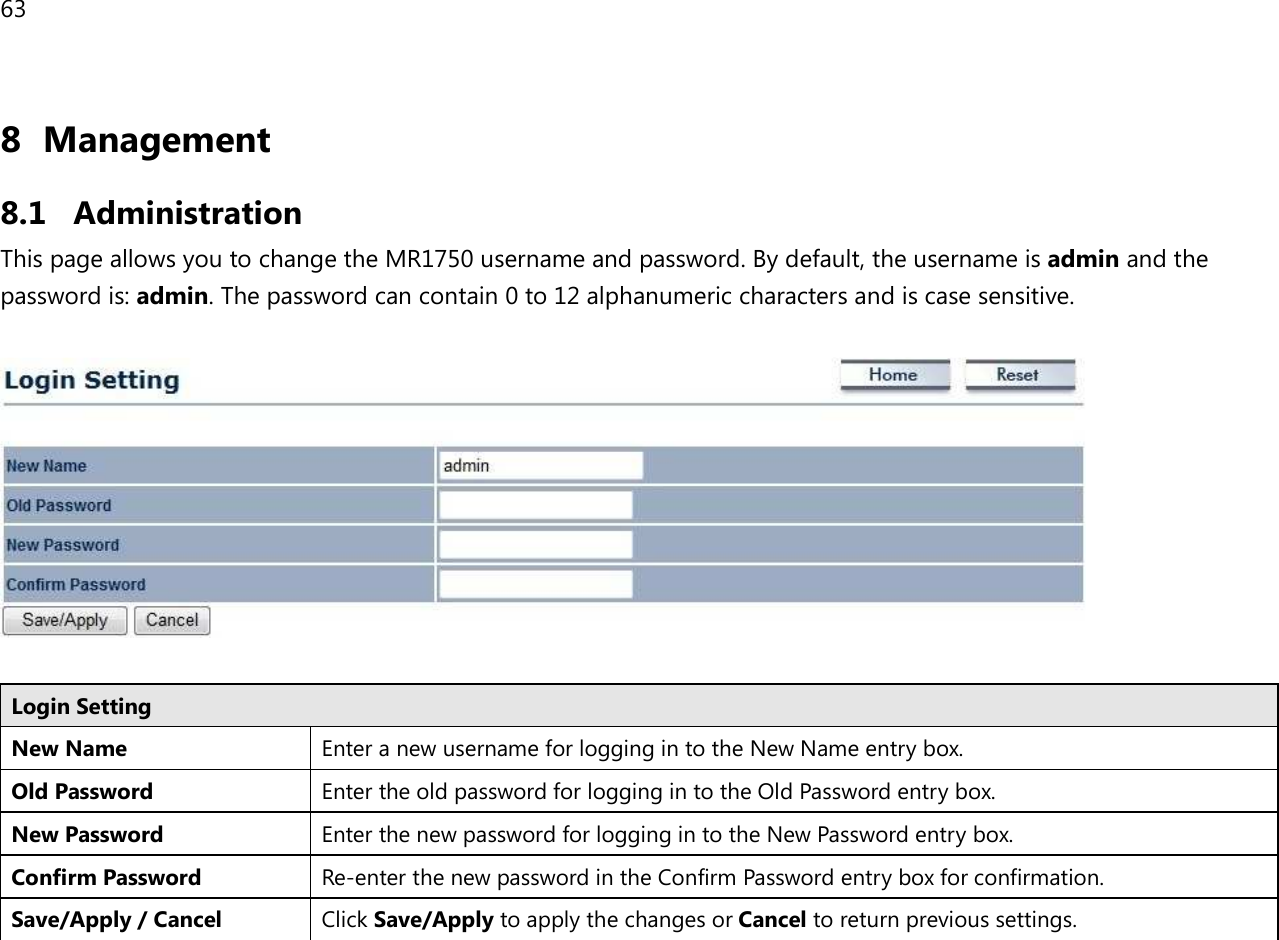 63  8 Management  8.1 Administration This page allows you to change the MR1750 username and password. By default, the username is admin and the password is: admin. The password can contain 0 to 12 alphanumeric characters and is case sensitive.    Login Setting New Name Enter a new username for logging in to the New Name entry box. Old Password Enter the old password for logging in to the Old Password entry box. New Password Enter the new password for logging in to the New Password entry box. Confirm Password Re-enter the new password in the Confirm Password entry box for confirmation. Save/Apply / Cancel Click Save/Apply to apply the changes or Cancel to return previous settings.  