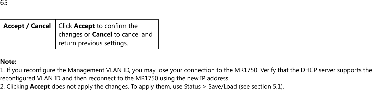 65  Accept / Cancel Click Accept to confirm the changes or Cancel to cancel and return previous settings.  Note:  1. If you reconfigure the Management VLAN ID, you may lose your connection to the MR1750. Verify that the DHCP server supports the reconfigured VLAN ID and then reconnect to the MR1750 using the new IP address.  2. Clicking Accept does not apply the changes. To apply them, use Status &gt; Save/Load (see section 5.1).  