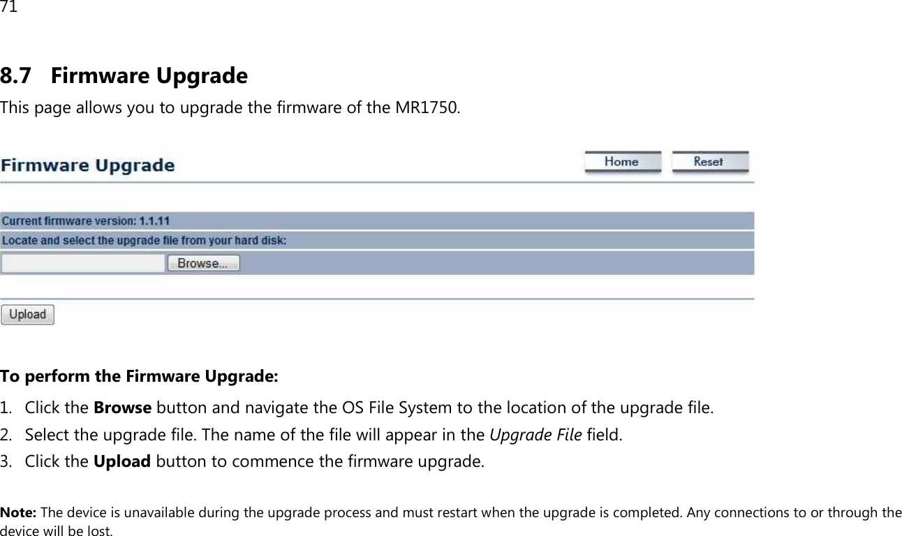 71  8.7 Firmware Upgrade This page allows you to upgrade the firmware of the MR1750.    To perform the Firmware Upgrade: 1. Click the Browse button and navigate the OS File System to the location of the upgrade file. 2. Select the upgrade file. The name of the file will appear in the Upgrade File field. 3. Click the Upload button to commence the firmware upgrade.  Note: The device is unavailable during the upgrade process and must restart when the upgrade is completed. Any connections to or through the device will be lost.   