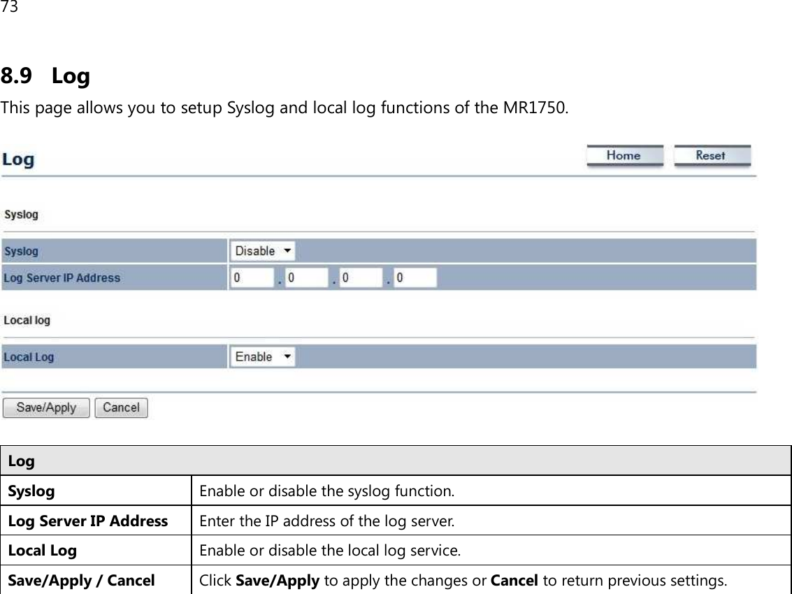 73  8.9 Log This page allows you to setup Syslog and local log functions of the MR1750.    Log Syslog  Enable or disable the syslog function. Log Server IP Address Enter the IP address of the log server. Local Log Enable or disable the local log service. Save/Apply / Cancel Click Save/Apply to apply the changes or Cancel to return previous settings.   