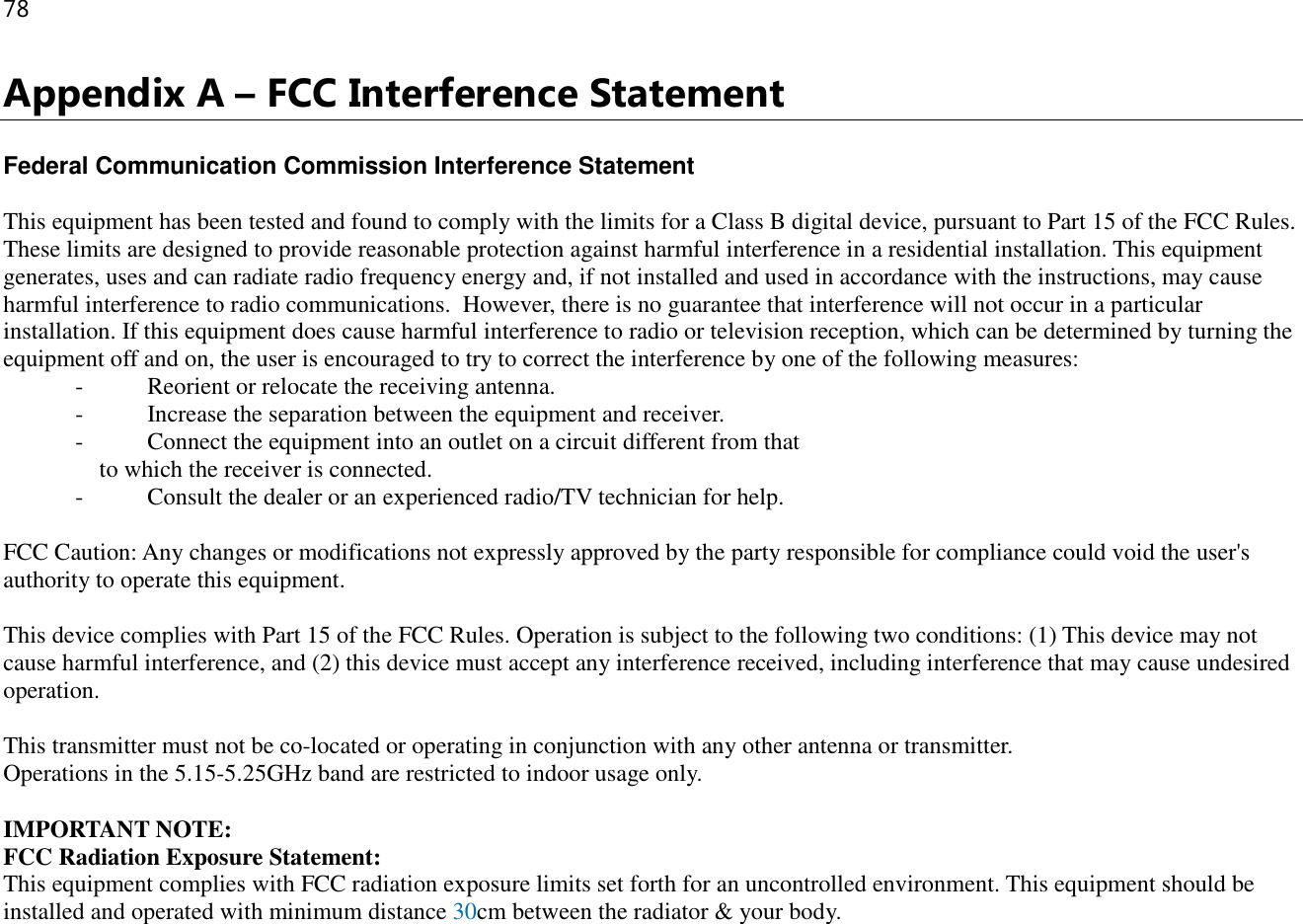 78  Appendix A – FCC Interference Statement  Federal Communication Commission Interference Statement  This equipment has been tested and found to comply with the limits for a Class B digital device, pursuant to Part 15 of the FCC Rules. These limits are designed to provide reasonable protection against harmful interference in a residential installation. This equipment generates, uses and can radiate radio frequency energy and, if not installed and used in accordance with the instructions, may cause harmful interference to radio communications.  However, there is no guarantee that interference will not occur in a particular installation. If this equipment does cause harmful interference to radio or television reception, which can be determined by turning the equipment off and on, the user is encouraged to try to correct the interference by one of the following measures: -  Reorient or relocate the receiving antenna. -  Increase the separation between the equipment and receiver. -  Connect the equipment into an outlet on a circuit different from that to which the receiver is connected. -  Consult the dealer or an experienced radio/TV technician for help.  FCC Caution: Any changes or modifications not expressly approved by the party responsible for compliance could void the user&apos;s authority to operate this equipment.  This device complies with Part 15 of the FCC Rules. Operation is subject to the following two conditions: (1) This device may not cause harmful interference, and (2) this device must accept any interference received, including interference that may cause undesired operation.  This transmitter must not be co-located or operating in conjunction with any other antenna or transmitter. Operations in the 5.15-5.25GHz band are restricted to indoor usage only.  IMPORTANT NOTE: FCC Radiation Exposure Statement: This equipment complies with FCC radiation exposure limits set forth for an uncontrolled environment. This equipment should be installed and operated with minimum distance 30cm between the radiator &amp; your body.   