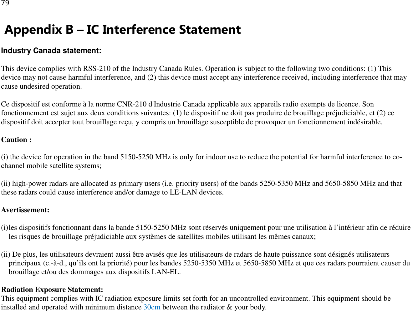 79   Appendix B – IC Interference Statement  Industry Canada statement: This device complies with RSS-210 of the Industry Canada Rules. Operation is subject to the following two conditions: (1) This device may not cause harmful interference, and (2) this device must accept any interference received, including interference that may cause undesired operation. Ce dispositif est conforme à la norme CNR-210 d&apos;Industrie Canada applicable aux appareils radio exempts de licence. Son fonctionnement est sujet aux deux conditions suivantes: (1) le dispositif ne doit pas produire de brouillage préjudiciable, et (2) ce dispositif doit accepter tout brouillage reçu, y compris un brouillage susceptible de provoquer un fonctionnement indésirable.  Caution : (i) the device for operation in the band 5150-5250 MHz is only for indoor use to reduce the potential for harmful interference to co-channel mobile satellite systems; (ii) high-power radars are allocated as primary users (i.e. priority users) of the bands 5250-5350 MHz and 5650-5850 MHz and that these radars could cause interference and/or damage to LE-LAN devices. Avertissement: (i) les dispositifs fonctionnant dans la bande 5150-5250 MHz sont réservés uniquement pour une utilisation à l’intérieur afin de réduire les risques de brouillage préjudiciable aux systèmes de satellites mobiles utilisant les mêmes canaux; (ii) De plus, les utilisateurs devraient aussi être avisés que les utilisateurs de radars de haute puissance sont désignés utilisateurs principaux (c.-à-d., qu’ils ont la priorité) pour les bandes 5250-5350 MHz et 5650-5850 MHz et que ces radars pourraient causer du brouillage et/ou des dommages aux dispositifs LAN-EL. Radiation Exposure Statement: This equipment complies with IC radiation exposure limits set forth for an uncontrolled environment. This equipment should be installed and operated with minimum distance 30cm between the radiator &amp; your body. 