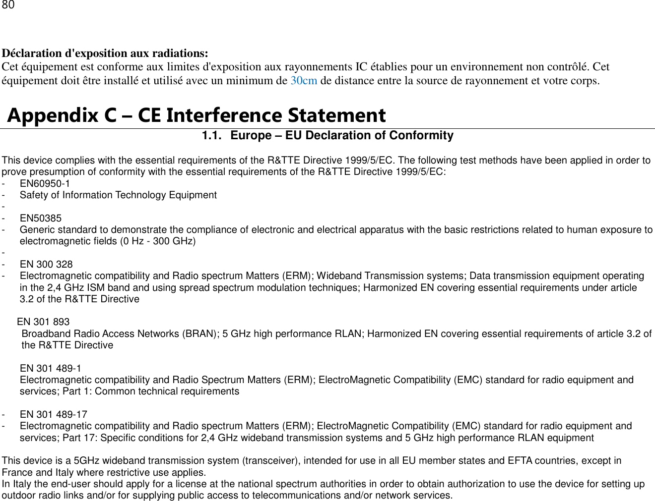 80   Déclaration d&apos;exposition aux radiations: Cet équipement est conforme aux limites d&apos;exposition aux rayonnements IC établies pour un environnement non contrôlé. Cet équipement doit être installé et utilisé avec un minimum de 30cm de distance entre la source de rayonnement et votre corps.   Appendix C – CE Interference Statement 1.1.  Europe – EU Declaration of Conformity This device complies with the essential requirements of the R&amp;TTE Directive 1999/5/EC. The following test methods have been applied in order to prove presumption of conformity with the essential requirements of the R&amp;TTE Directive 1999/5/EC: -  EN60950-1 -  Safety of Information Technology Equipment -   -  EN50385 -  Generic standard to demonstrate the compliance of electronic and electrical apparatus with the basic restrictions related to human exposure to electromagnetic fields (0 Hz - 300 GHz) -   -  EN 300 328 -  Electromagnetic compatibility and Radio spectrum Matters (ERM); Wideband Transmission systems; Data transmission equipment operating in the 2,4 GHz ISM band and using spread spectrum modulation techniques; Harmonized EN covering essential requirements under article 3.2 of the R&amp;TTE Directive  EN 301 893  Broadband Radio Access Networks (BRAN); 5 GHz high performance RLAN; Harmonized EN covering essential requirements of article 3.2 of the R&amp;TTE Directive  EN 301 489-1  Electromagnetic compatibility and Radio Spectrum Matters (ERM); ElectroMagnetic Compatibility (EMC) standard for radio equipment and services; Part 1: Common technical requirements  -  EN 301 489-17 -  Electromagnetic compatibility and Radio spectrum Matters (ERM); ElectroMagnetic Compatibility (EMC) standard for radio equipment and services; Part 17: Specific conditions for 2,4 GHz wideband transmission systems and 5 GHz high performance RLAN equipment  This device is a 5GHz wideband transmission system (transceiver), intended for use in all EU member states and EFTA countries, except in France and Italy where restrictive use applies. In Italy the end-user should apply for a license at the national spectrum authorities in order to obtain authorization to use the device for setting up outdoor radio links and/or for supplying public access to telecommunications and/or network services. 