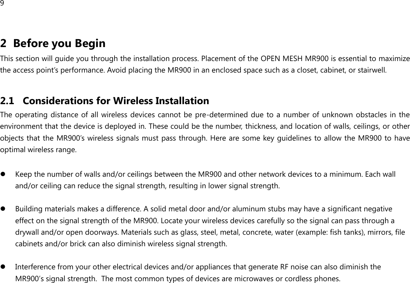 9 2 Before you Begin This section will guide you through the installation process. Placement of the OPEN MESH MR900 is essential to maximize the access point’s performance. Avoid placing the MR900 in an enclosed space such as a closet, cabinet, or stairwell.  2.1 Considerations for Wireless Installation The operating distance of all wireless devices cannot be pre-determined due to a number of unknown obstacles in the environment that the device is deployed in. These could be the number, thickness, and location of walls, ceilings, or other objects that the MR900’s wireless signals must pass through. Here are some key guidelines to allow the MR900 to have optimal wireless range.   Keep the number of walls and/or ceilings between the MR900 and other network devices to a minimum. Each wall and/or ceiling can reduce the signal strength, resulting in lower signal strength.   Building materials makes a difference. A solid metal door and/or aluminum stubs may have a significant negative effect on the signal strength of the MR900. Locate your wireless devices carefully so the signal can pass through a drywall and/or open doorways. Materials such as glass, steel, metal, concrete, water (example: fish tanks), mirrors, file cabinets and/or brick can also diminish wireless signal strength.   Interference from your other electrical devices and/or appliances that generate RF noise can also diminish the MR900’s signal strength.  The most common types of devices are microwaves or cordless phones.  