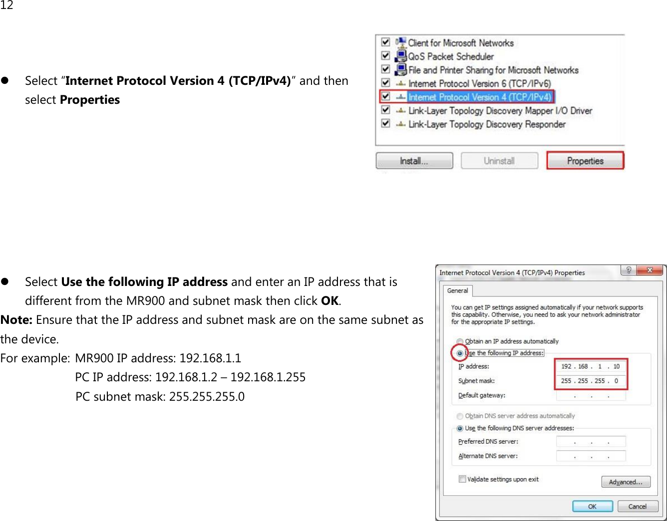 12     Select “Internet Protocol Version 4 (TCP/IPv4)” and then  select Properties          Select Use the following IP address and enter an IP address that is different from the MR900 and subnet mask then click OK. Note: Ensure that the IP address and subnet mask are on the same subnet as the device.   For example:  MR900 IP address: 192.168.1.1 PC IP address: 192.168.1.2 – 192.168.1.255   PC subnet mask: 255.255.255.0     