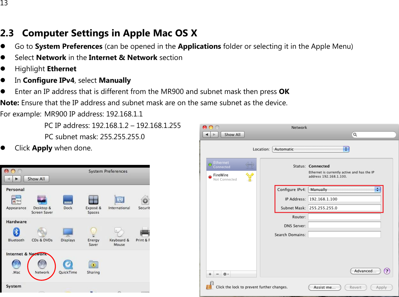 13 2.3 Computer Settings in Apple Mac OS X  Go to System Preferences (can be opened in the Applications folder or selecting it in the Apple Menu)  Select Network in the Internet &amp; Network section  Highlight Ethernet  In Configure IPv4, select Manually  Enter an IP address that is different from the MR900 and subnet mask then press OK Note: Ensure that the IP address and subnet mask are on the same subnet as the device.   For example:  MR900 IP address: 192.168.1.1 PC IP address: 192.168.1.2 – 192.168.1.255   PC subnet mask: 255.255.255.0  Click Apply when done.   