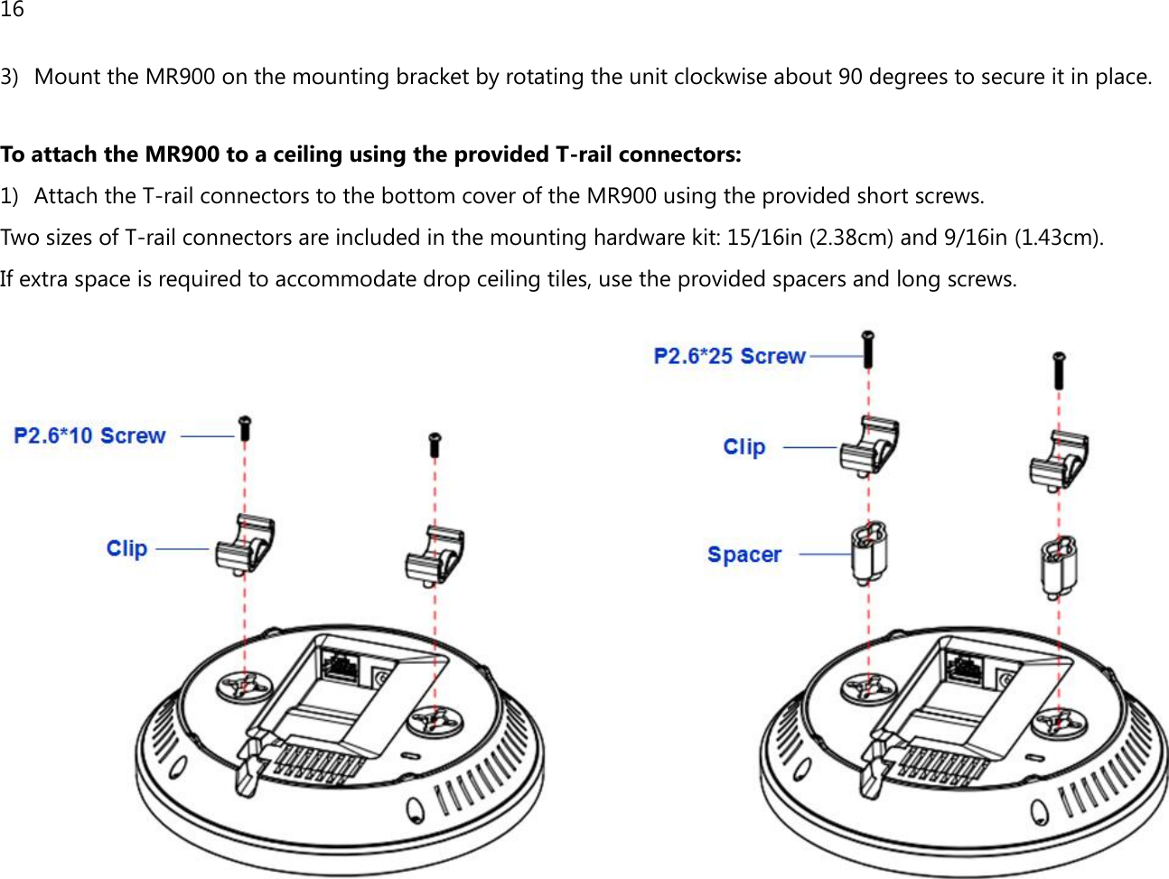 16  3) Mount the MR900 on the mounting bracket by rotating the unit clockwise about 90 degrees to secure it in place.  To attach the MR900 to a ceiling using the provided T-rail connectors: 1) Attach the T-rail connectors to the bottom cover of the MR900 using the provided short screws. Two sizes of T-rail connectors are included in the mounting hardware kit: 15/16in (2.38cm) and 9/16in (1.43cm). If extra space is required to accommodate drop ceiling tiles, use the provided spacers and long screws.   