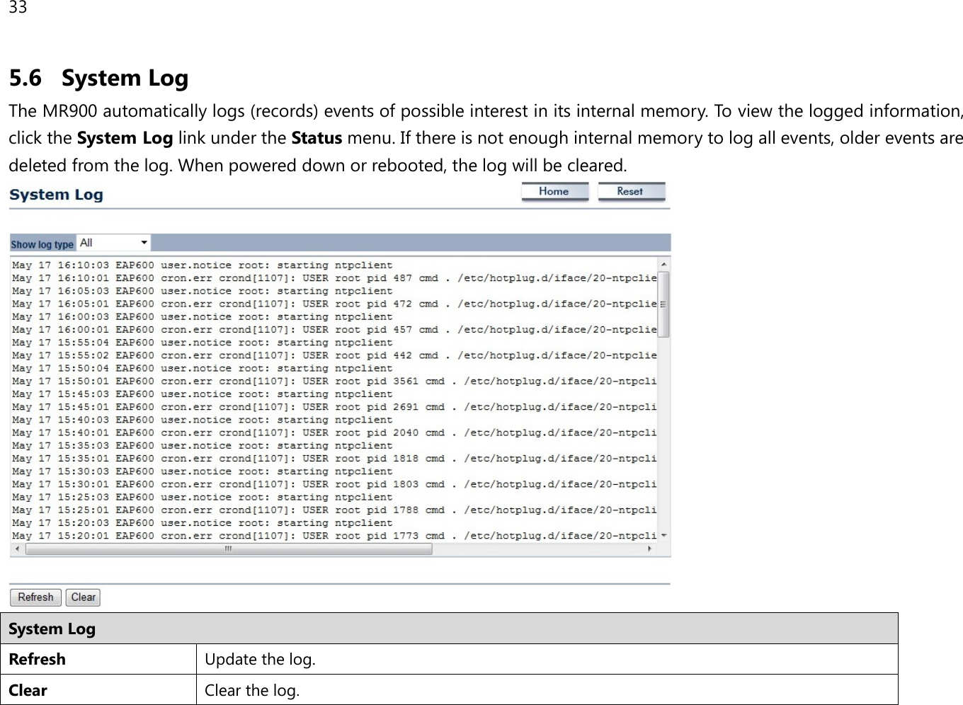 33 5.6 System Log The MR900 automatically logs (records) events of possible interest in its internal memory. To view the logged information, click the System Log link under the Status menu. If there is not enough internal memory to log all events, older events are deleted from the log. When powered down or rebooted, the log will be cleared.  System Log Refresh Update the log. Clear Clear the log.  