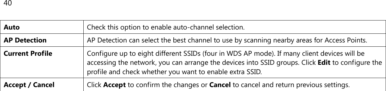 40  Auto Check this option to enable auto-channel selection. AP Detection AP Detection can select the best channel to use by scanning nearby areas for Access Points. Current Profile Configure up to eight different SSIDs (four in WDS AP mode). If many client devices will be accessing the network, you can arrange the devices into SSID groups. Click Edit to configure the profile and check whether you want to enable extra SSID. Accept / Cancel Click Accept to confirm the changes or Cancel to cancel and return previous settings.     