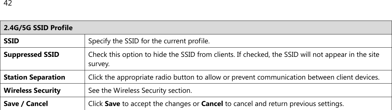42  2.4G/5G SSID Profile SSID Specify the SSID for the current profile. Suppressed SSID Check this option to hide the SSID from clients. If checked, the SSID will not appear in the site survey. Station Separation Click the appropriate radio button to allow or prevent communication between client devices. Wireless Security See the Wireless Security section. Save / Cancel Click Save to accept the changes or Cancel to cancel and return previous settings.   