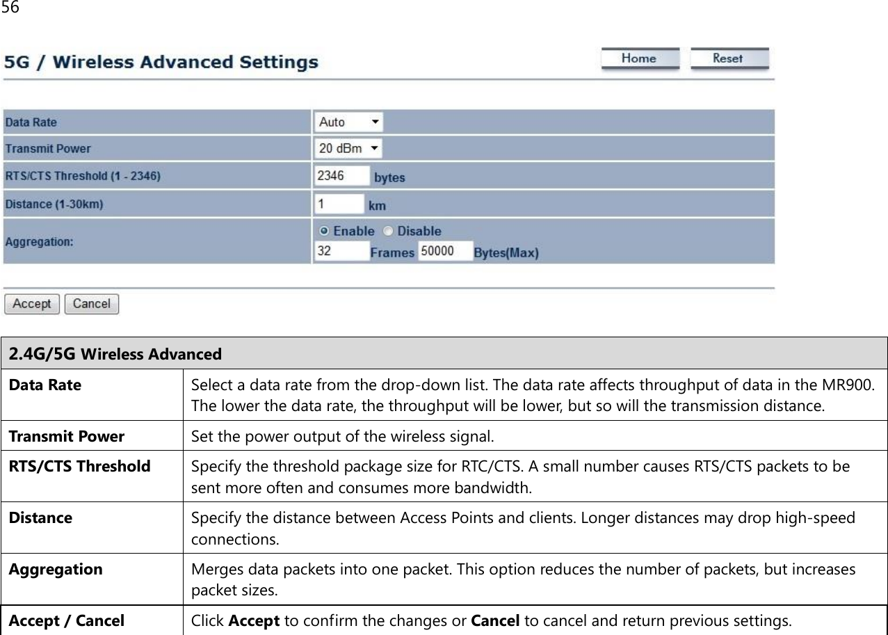 56    2.4G/5G Wireless Advanced Data Rate Select a data rate from the drop-down list. The data rate affects throughput of data in the MR900. The lower the data rate, the throughput will be lower, but so will the transmission distance. Transmit Power Set the power output of the wireless signal. RTS/CTS Threshold Specify the threshold package size for RTC/CTS. A small number causes RTS/CTS packets to be sent more often and consumes more bandwidth. Distance Specify the distance between Access Points and clients. Longer distances may drop high-speed connections. Aggregation Merges data packets into one packet. This option reduces the number of packets, but increases packet sizes. Accept / Cancel Click Accept to confirm the changes or Cancel to cancel and return previous settings.   