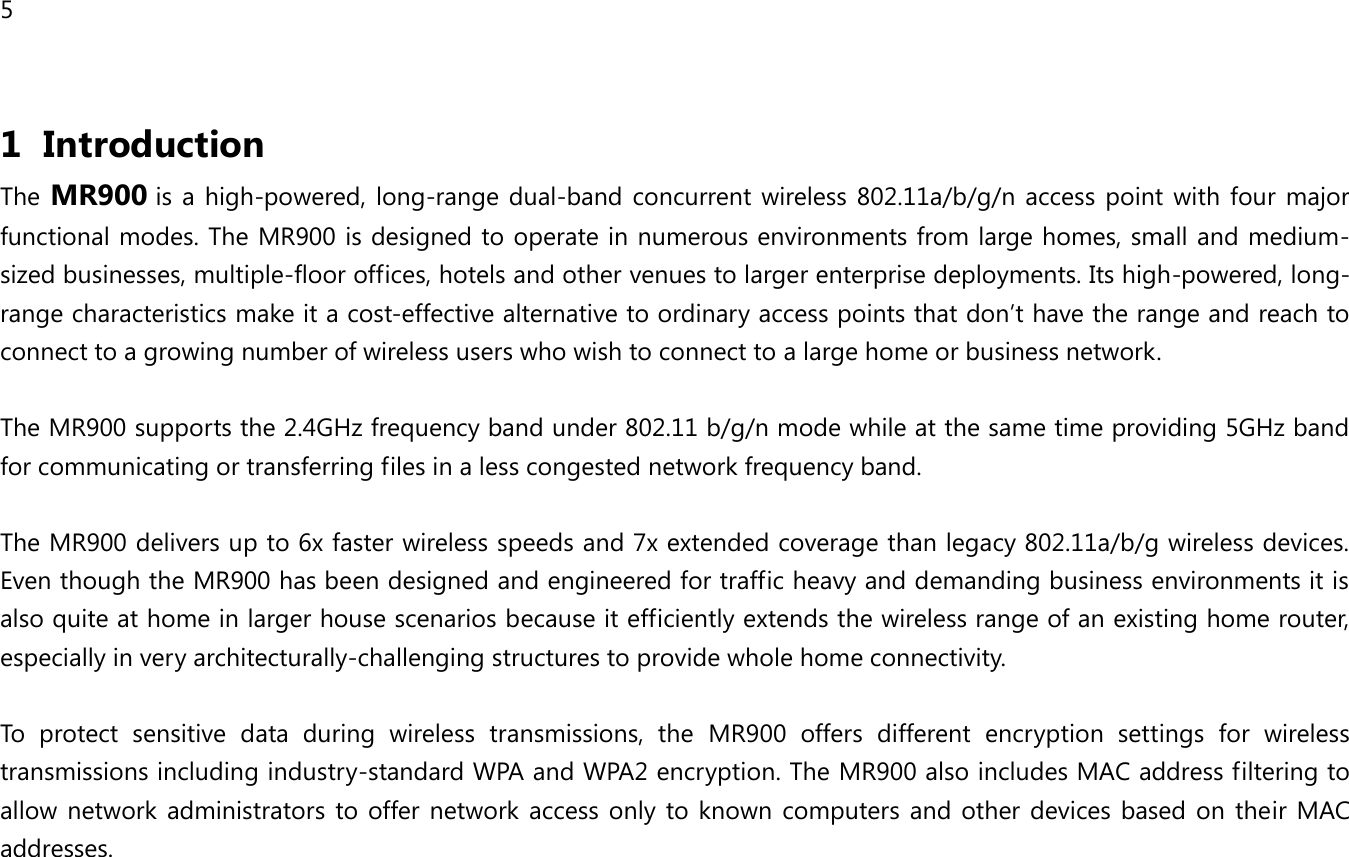 5 1 Introduction The MR900 is a high-powered,  long-range dual-band concurrent wireless 802.11a/b/g/n  access point  with  four major functional modes. The MR900 is designed to operate in numerous environments from large homes, small and medium-sized businesses, multiple-floor offices, hotels and other venues to larger enterprise deployments. Its high-powered, long-range characteristics make it a cost-effective alternative to ordinary access points that don’t have the range and reach to connect to a growing number of wireless users who wish to connect to a large home or business network.  The MR900 supports the 2.4GHz frequency band under 802.11 b/g/n mode while at the same time providing 5GHz band for communicating or transferring files in a less congested network frequency band.  The MR900 delivers up to 6x faster wireless speeds and 7x extended coverage than legacy 802.11a/b/g wireless devices. Even though the MR900 has been designed and engineered for traffic heavy and demanding business environments it is also quite at home in larger house scenarios because it efficiently extends the wireless range of an existing home router, especially in very architecturally-challenging structures to provide whole home connectivity.  To  protect  sensitive  data  during  wireless  transmissions,  the  MR900  offers  different  encryption  settings  for  wireless transmissions including industry-standard WPA and WPA2 encryption. The MR900 also includes MAC address filtering to allow network administrators to offer  network access only to known  computers and other devices based on their  MAC addresses.   