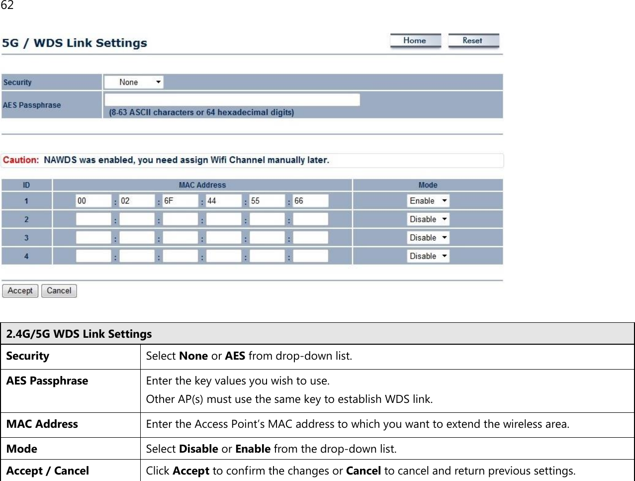 62    2.4G/5G WDS Link Settings Security Select None or AES from drop-down list. AES Passphrase Enter the key values you wish to use.  Other AP(s) must use the same key to establish WDS link. MAC Address Enter the Access Point’s MAC address to which you want to extend the wireless area. Mode Select Disable or Enable from the drop-down list. Accept / Cancel Click Accept to confirm the changes or Cancel to cancel and return previous settings.  