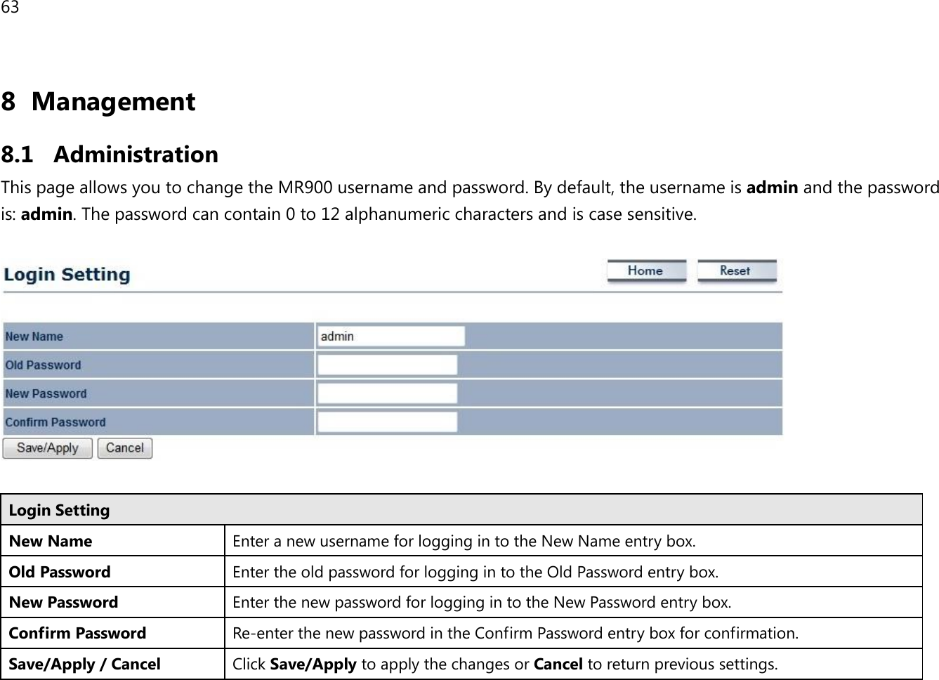 63 8 Management  8.1 Administration This page allows you to change the MR900 username and password. By default, the username is admin and the password is: admin. The password can contain 0 to 12 alphanumeric characters and is case sensitive.    Login Setting New Name Enter a new username for logging in to the New Name entry box. Old Password Enter the old password for logging in to the Old Password entry box. New Password Enter the new password for logging in to the New Password entry box. Confirm Password Re-enter the new password in the Confirm Password entry box for confirmation. Save/Apply / Cancel Click Save/Apply to apply the changes or Cancel to return previous settings.  