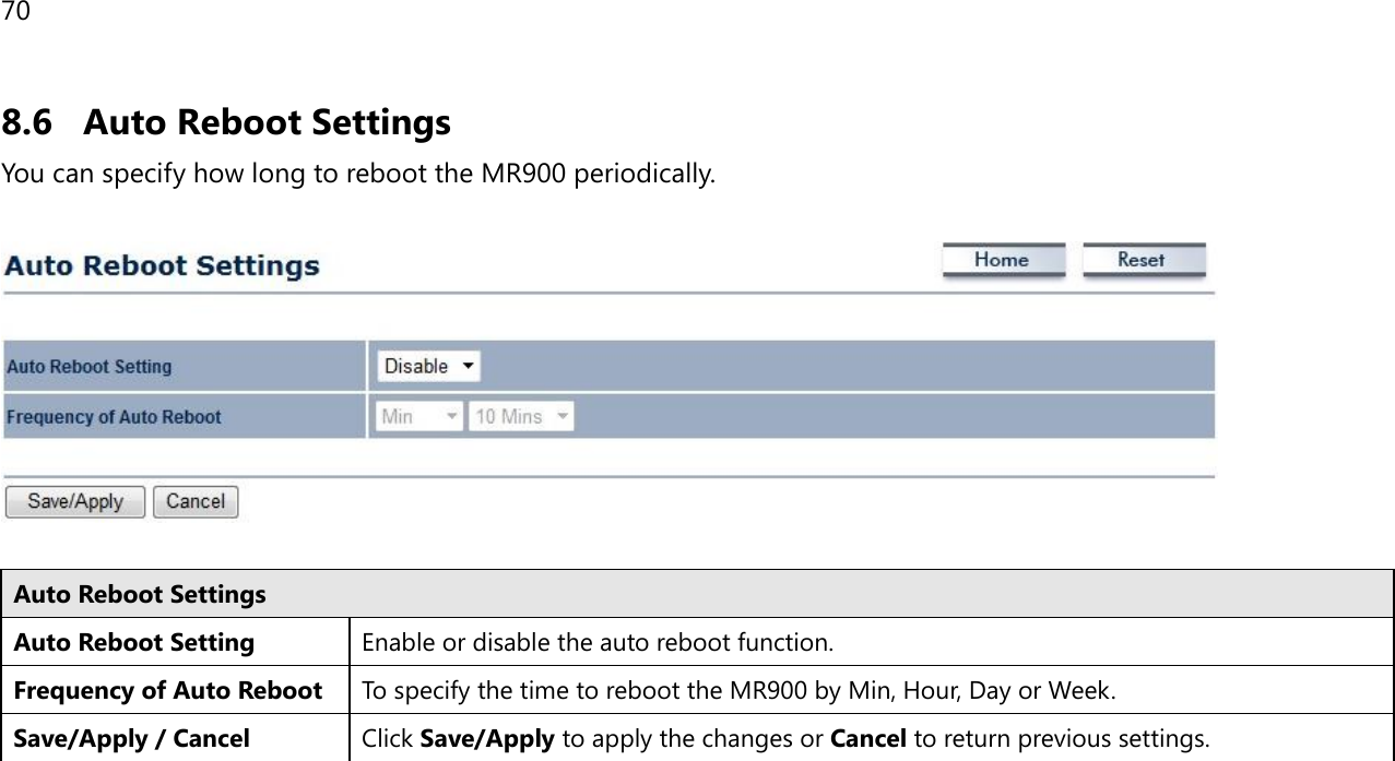 70 8.6 Auto Reboot Settings You can specify how long to reboot the MR900 periodically.    Auto Reboot Settings Auto Reboot Setting Enable or disable the auto reboot function. Frequency of Auto Reboot To specify the time to reboot the MR900 by Min, Hour, Day or Week. Save/Apply / Cancel Click Save/Apply to apply the changes or Cancel to return previous settings.   