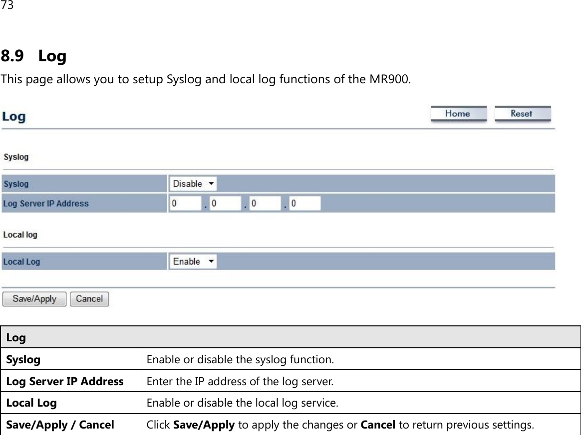 73 8.9 Log This page allows you to setup Syslog and local log functions of the MR900.    Log Syslog  Enable or disable the syslog function. Log Server IP Address Enter the IP address of the log server. Local Log Enable or disable the local log service. Save/Apply / Cancel Click Save/Apply to apply the changes or Cancel to return previous settings.   