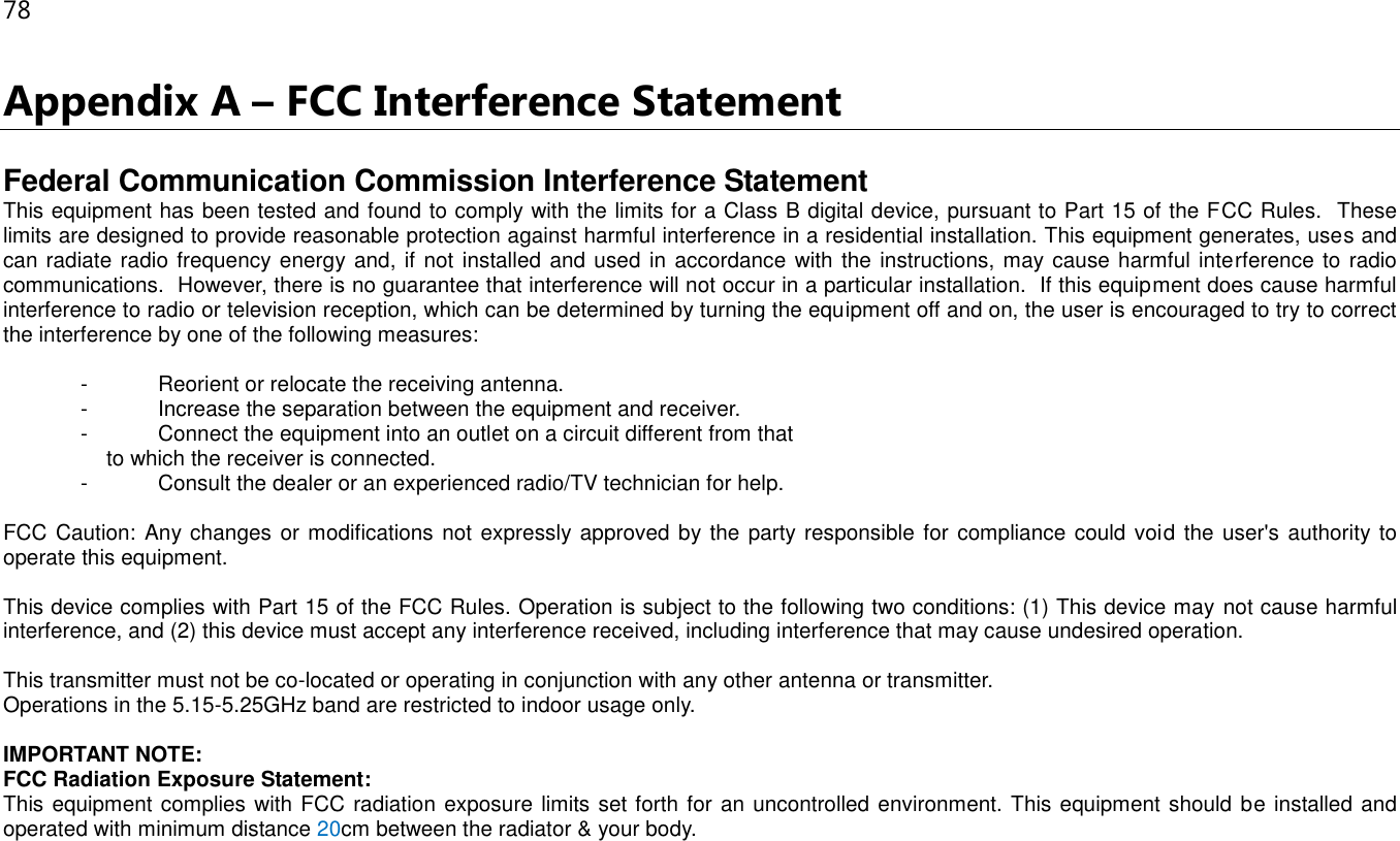 78 Appendix A – FCC Interference Statement  Federal Communication Commission Interference Statement This equipment has been tested and found to comply with the limits for a Class B digital device, pursuant to Part 15 of the FCC Rules.  These limits are designed to provide reasonable protection against harmful interference in a residential installation. This equipment generates, uses and can radiate radio frequency energy and, if not installed and used in accordance with the instructions, may cause harmful interference to radio communications.  However, there is no guarantee that interference will not occur in a particular installation.  If this equipment does cause harmful interference to radio or television reception, which can be determined by turning the equipment off and on, the user is encouraged to try to correct the interference by one of the following measures:  -  Reorient or relocate the receiving antenna. -  Increase the separation between the equipment and receiver. -  Connect the equipment into an outlet on a circuit different from that to which the receiver is connected. -  Consult the dealer or an experienced radio/TV technician for help.  FCC Caution: Any changes or modifications not expressly approved by the party responsible for  compliance could void the user&apos;s authority to operate this equipment.  This device complies with Part 15 of the FCC Rules. Operation is subject to the following two conditions: (1) This device may not cause harmful interference, and (2) this device must accept any interference received, including interference that may cause undesired operation.  This transmitter must not be co-located or operating in conjunction with any other antenna or transmitter. Operations in the 5.15-5.25GHz band are restricted to indoor usage only.  IMPORTANT NOTE: FCC Radiation Exposure Statement: This equipment complies with FCC radiation exposure limits set forth for an uncontrolled environment. This equipment should be installed and operated with minimum distance 20cm between the radiator &amp; your body. 