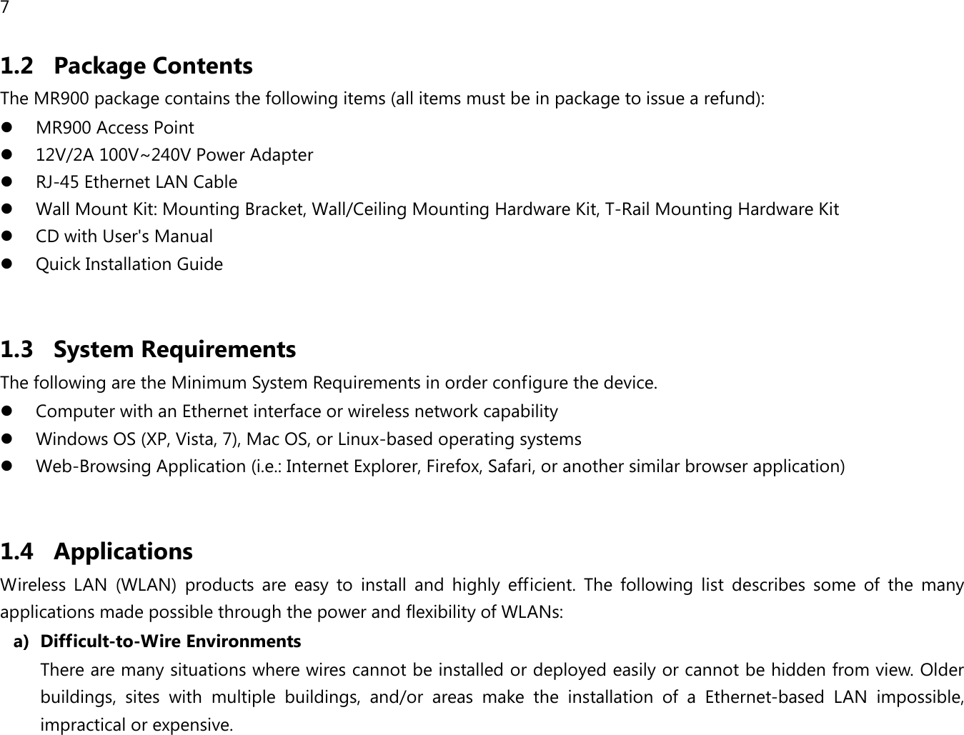 7  1.2 Package Contents The MR900 package contains the following items (all items must be in package to issue a refund):  MR900 Access Point  12V/2A 100V~240V Power Adapter  RJ-45 Ethernet LAN Cable  Wall Mount Kit: Mounting Bracket, Wall/Ceiling Mounting Hardware Kit, T-Rail Mounting Hardware Kit  CD with User&apos;s Manual   Quick Installation Guide  1.3 System Requirements The following are the Minimum System Requirements in order configure the device.  Computer with an Ethernet interface or wireless network capability  Windows OS (XP, Vista, 7), Mac OS, or Linux-based operating systems  Web-Browsing Application (i.e.: Internet Explorer, Firefox, Safari, or another similar browser application)  1.4 Applications Wireless  LAN  (WLAN)  products  are  easy  to  install  and  highly  efficient.  The  following  list  describes  some  of  the  many applications made possible through the power and flexibility of WLANs: a) Difficult-to-Wire Environments There are many situations where wires cannot be installed or deployed easily or cannot be hidden from view. Older buildings,  sites  with  multiple  buildings,  and/or  areas  make  the  installation  of  a  Ethernet-based  LAN  impossible, impractical or expensive. 