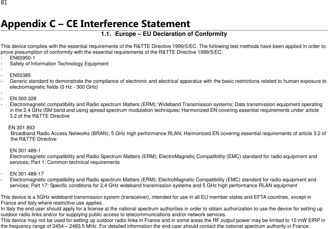 81 Appendix C – CE Interference Statement 1.1.  Europe – EU Declaration of Conformity This device complies with the essential requirements of the R&amp;TTE Directive 1999/5/EC. The following test methods have been applied in order to prove presumption of conformity with the essential requirements of the R&amp;TTE Directive 1999/5/EC: -  EN60950-1 -  Safety of Information Technology Equipment -   -  EN50385 -  Generic standard to demonstrate the compliance of electronic and electrical apparatus with the basic restrictions related to human exposure to electromagnetic fields (0 Hz - 300 GHz) -   -  EN 300 328 -  Electromagnetic compatibility and Radio spectrum Matters (ERM); Wideband Transmission systems; Data transmission equipment operating in the 2,4 GHz ISM band and using spread spectrum modulation techniques; Harmonized EN covering essential requirements under article 3.2 of the R&amp;TTE Directive  EN 301 893  Broadband Radio Access Networks (BRAN); 5 GHz high performance RLAN; Harmonized EN covering essential requirements of article 3.2 of the R&amp;TTE Directive  EN 301 489-1  Electromagnetic compatibility and Radio Spectrum Matters (ERM); ElectroMagnetic Compatibility (EMC) standard for radio equipment and services; Part 1: Common technical requirements  -  EN 301 489-17 -  Electromagnetic compatibility and Radio spectrum Matters (ERM); ElectroMagnetic Compatibility (EMC) standard for radio equipment and services; Part 17: Specific conditions for 2,4 GHz wideband transmission systems and 5 GHz high performance RLAN equipment  This device is a 5GHz wideband transmission system (transceiver), intended for use in all EU member states and EFTA countries, except in France and Italy where restrictive use applies. In Italy the end-user should apply for a license at the national spectrum authorities in order to obtain authorization to use the device for setting up outdoor radio links and/or for supplying public access to telecommunications and/or network services. This device may not be used for setting up outdoor radio links in France and in some areas the RF output power may be limited to 10 mW EIRP in the frequency range of 2454 – 2483.5 MHz. For detailed information the end-user should contact the national spectrum authority in France. 