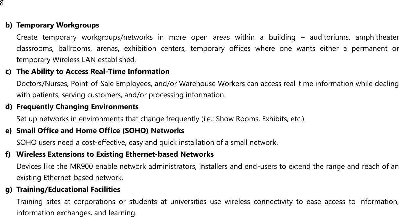 8  b) Temporary Workgroups Create  temporary  workgroups/networks  in  more  open  areas  within  a  building  –  auditoriums,  amphitheater classrooms,  ballrooms,  arenas,  exhibition  centers,  temporary  offices  where  one  wants  either  a  permanent  or temporary Wireless LAN established. c) The Ability to Access Real-Time Information Doctors/Nurses, Point-of-Sale Employees, and/or Warehouse Workers can access real-time information while dealing with patients, serving customers, and/or processing information. d) Frequently Changing Environments Set up networks in environments that change frequently (i.e.: Show Rooms, Exhibits, etc.). e) Small Office and Home Office (SOHO) Networks SOHO users need a cost-effective, easy and quick installation of a small network. f) Wireless Extensions to Existing Ethernet-based Networks Devices like the MR900 enable network administrators, installers and end-users to extend the range and reach of an existing Ethernet-based network. g) Training/Educational Facilities Training  sites  at  corporations  or  students  at  universities  use  wireless  connectivity  to  ease  access  to  information, information exchanges, and learning.  