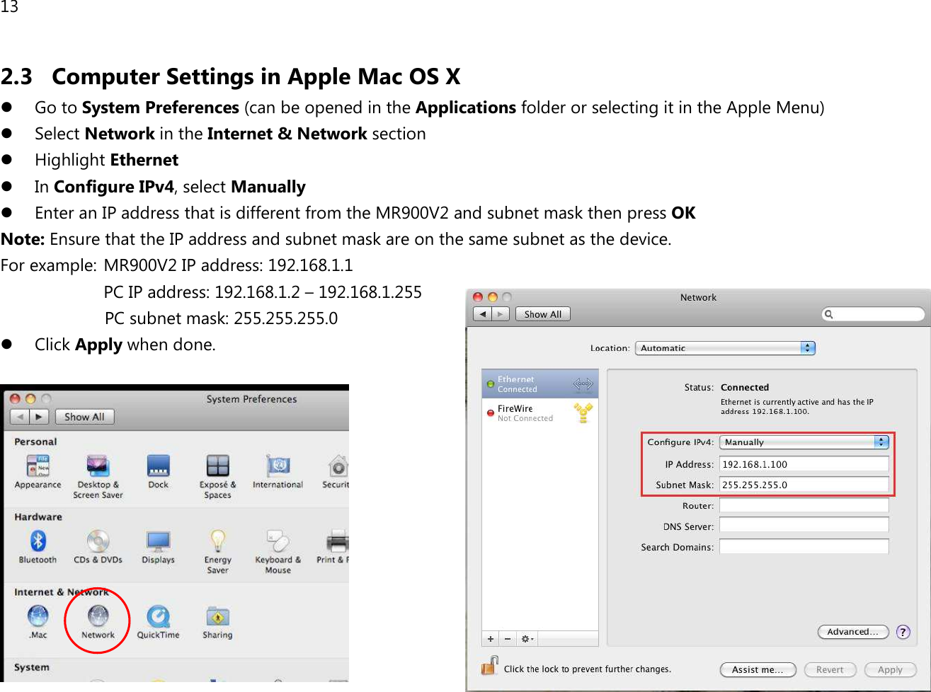 13  2.3 Computer Settings in Apple Mac OS X  Go to System Preferences (can be opened in the Applications folder or selecting it in the Apple Menu)  Select Network in the Internet &amp; Network section  Highlight Ethernet  In Configure IPv4, select Manually  Enter an IP address that is different from the MR900V2 and subnet mask then press OK Note: Ensure that the IP address and subnet mask are on the same subnet as the device.   For example:  MR900V2 IP address: 192.168.1.1 PC IP address: 192.168.1.2 – 192.168.1.255   PC subnet mask: 255.255.255.0  Click Apply when done.   