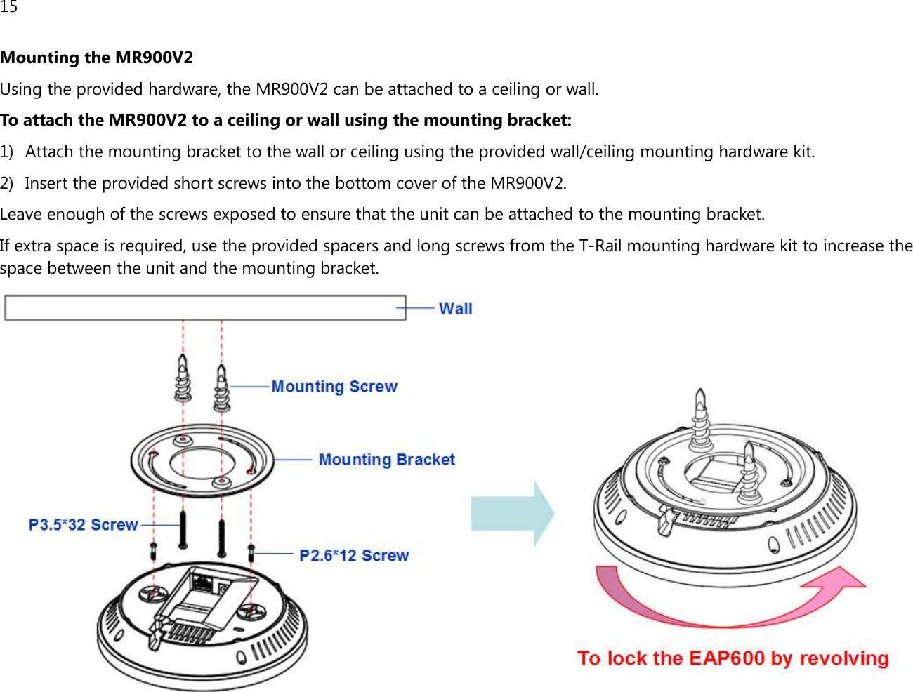 15  Mounting the MR900V2 Using the provided hardware, the MR900V2 can be attached to a ceiling or wall.  To attach the MR900V2 to a ceiling or wall using the mounting bracket: 1) Attach the mounting bracket to the wall or ceiling using the provided wall/ceiling mounting hardware kit. 2) Insert the provided short screws into the bottom cover of the MR900V2.  Leave enough of the screws exposed to ensure that the unit can be attached to the mounting bracket. If extra space is required, use the provided spacers and long screws from the T-Rail mounting hardware kit to increase the space between the unit and the mounting bracket.  