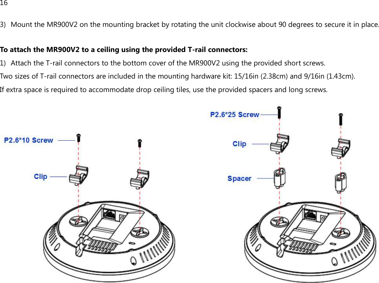 16  3) Mount the MR900V2 on the mounting bracket by rotating the unit clockwise about 90 degrees to secure it in place.  To attach the MR900V2 to a ceiling using the provided T-rail connectors: 1) Attach the T-rail connectors to the bottom cover of the MR900V2 using the provided short screws. Two sizes of T-rail connectors are included in the mounting hardware kit: 15/16in (2.38cm) and 9/16in (1.43cm). If extra space is required to accommodate drop ceiling tiles, use the provided spacers and long screws.   
