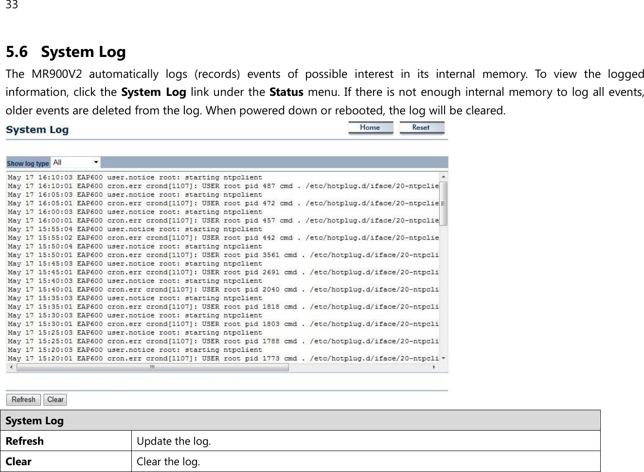 33  5.6 System Log The  MR900V2  automatically  logs  (records)  events  of  possible  interest  in  its  internal  memory.  To  view  the  logged information, click the System  Log link under the Status menu. If there is not enough internal memory to log all events, older events are deleted from the log. When powered down or rebooted, the log will be cleared.  System Log Refresh Update the log. Clear Clear the log.  