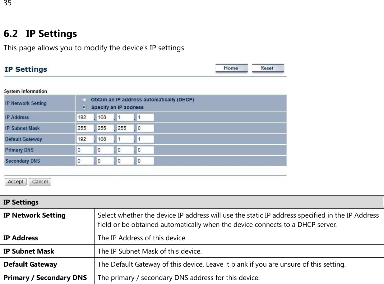 35  6.2 IP Settings This page allows you to modify the device&apos;s IP settings.    IP Settings IP Network Setting Select whether the device IP address will use the static IP address specified in the IP Address field or be obtained automatically when the device connects to a DHCP server. IP Address The IP Address of this device. IP Subnet Mask The IP Subnet Mask of this device. Default Gateway The Default Gateway of this device. Leave it blank if you are unsure of this setting. Primary / Secondary DNS The primary / secondary DNS address for this device.  