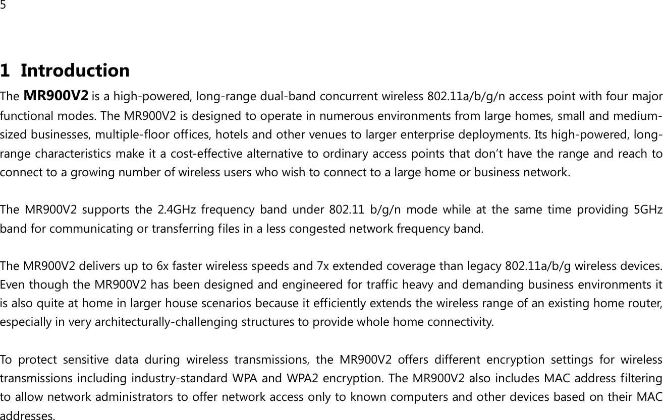5  1 Introduction The MR900V2 is a high-powered, long-range dual-band concurrent wireless 802.11a/b/g/n access point with four major functional modes. The MR900V2 is designed to operate in numerous environments from large homes, small and medium-sized businesses, multiple-floor offices, hotels and other venues to larger enterprise deployments. Its high-powered, long-range characteristics make it a cost-effective alternative to ordinary access points that don’t have the range and reach to connect to a growing number of wireless users who wish to connect to a large home or business network.  The  MR900V2  supports  the  2.4GHz  frequency  band  under  802.11  b/g/n  mode  while  at  the  same  time  providing  5GHz band for communicating or transferring files in a less congested network frequency band.  The MR900V2 delivers up to 6x faster wireless speeds and 7x extended coverage than legacy 802.11a/b/g wireless devices. Even though the MR900V2 has been designed and engineered for traffic heavy and demanding business environments it is also quite at home in larger house scenarios because it efficiently extends the wireless range of an existing home router, especially in very architecturally-challenging structures to provide whole home connectivity.  To  protect  sensitive  data  during  wireless  transmissions,  the  MR900V2  offers  different  encryption  settings  for  wireless transmissions including industry-standard WPA and WPA2 encryption. The MR900V2 also includes MAC address filtering to allow network administrators to offer network access only to known computers and other devices based on their MAC addresses.   
